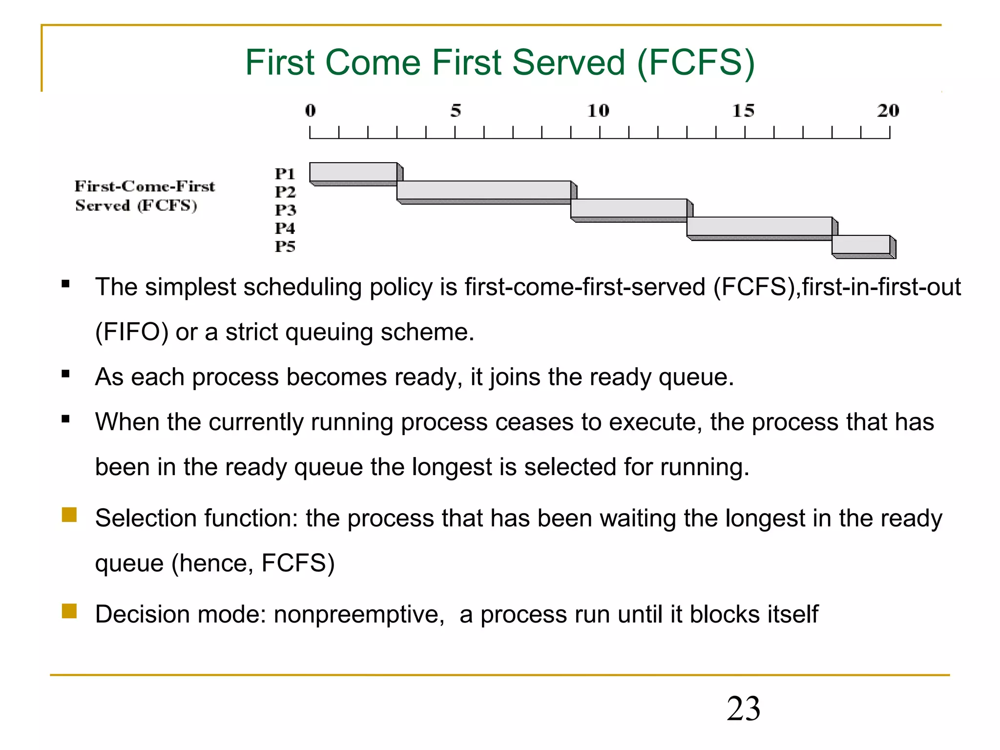 First Come First Served (FCFS)




 The simplest scheduling policy is first-come-first-served (FCFS),first-in-first-out
   (FIFO) or a strict queuing scheme.
 As each process becomes ready, it joins the ready queue.
 When the currently running process ceases to execute, the process that has
   been in the ready queue the longest is selected for running.
 Selection function: the process that has been waiting the longest in the ready
   queue (hence, FCFS)
 Decision mode: nonpreemptive, a process run until it blocks itself



                                                              23
 