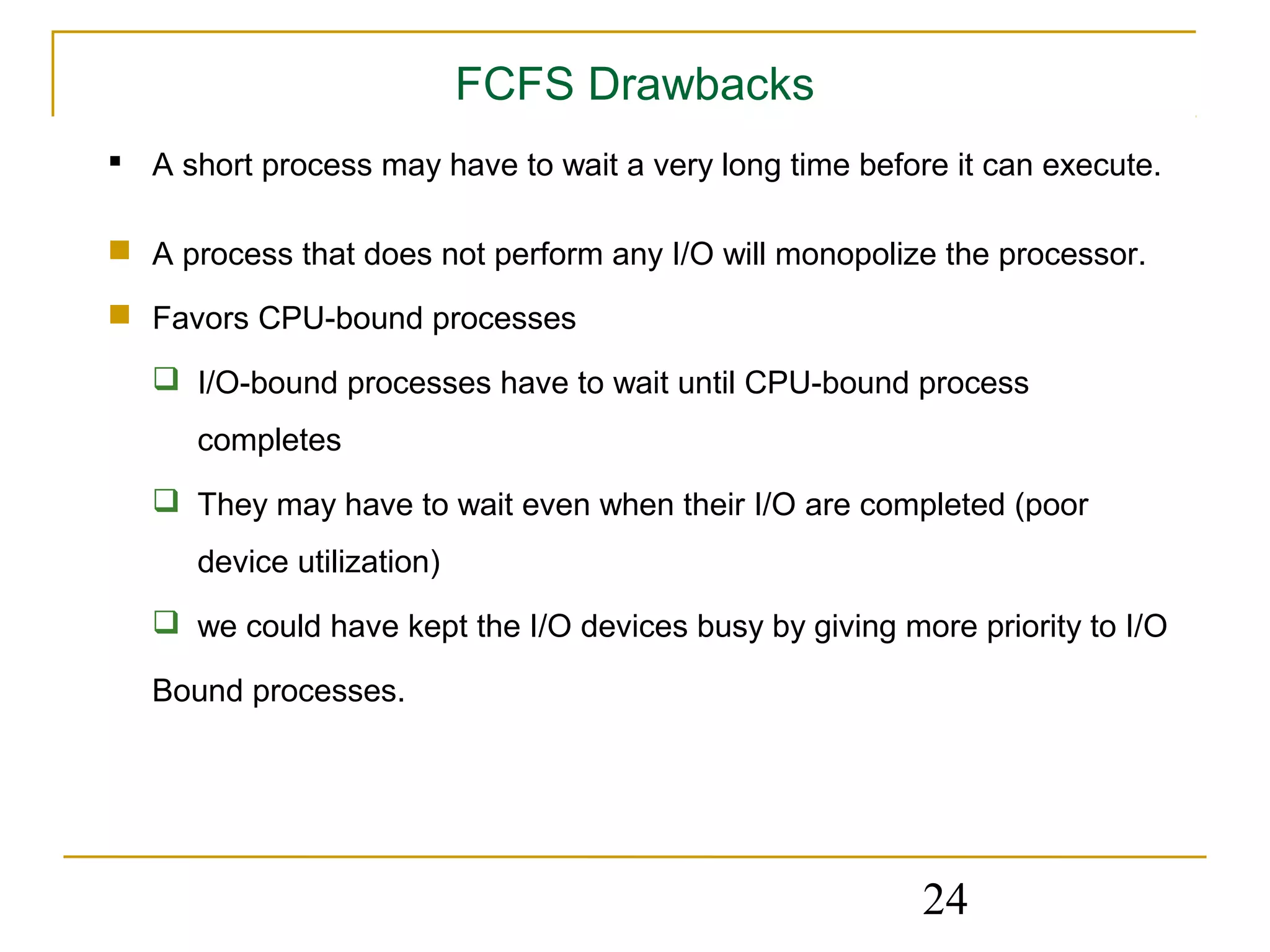FCFS Drawbacks
 A short process may have to wait a very long time before it can execute.

 A process that does not perform any I/O will monopolize the processor.

 Favors CPU-bound processes

    I/O-bound processes have to wait until CPU-bound process
      completes
    They may have to wait even when their I/O are completed (poor
      device utilization)
    we could have kept the I/O devices busy by giving more priority to I/O

   Bound processes.




                                                         24
 
