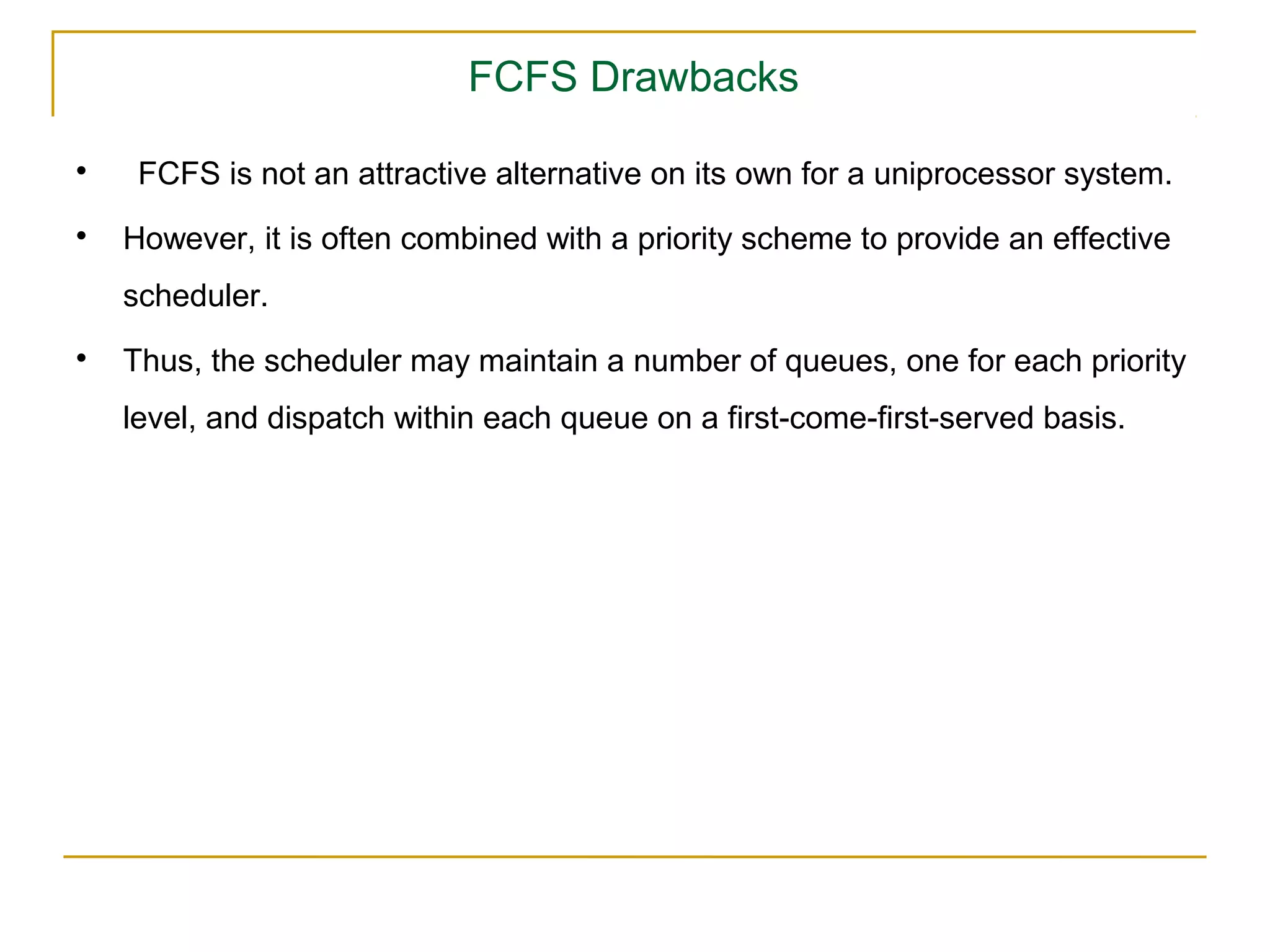 FCFS Drawbacks

     FCFS is not an attractive alternative on its own for a uniprocessor system.

    However, it is often combined with a priority scheme to provide an effective
    scheduler.

    Thus, the scheduler may maintain a number of queues, one for each priority
    level, and dispatch within each queue on a first-come-first-served basis.
 