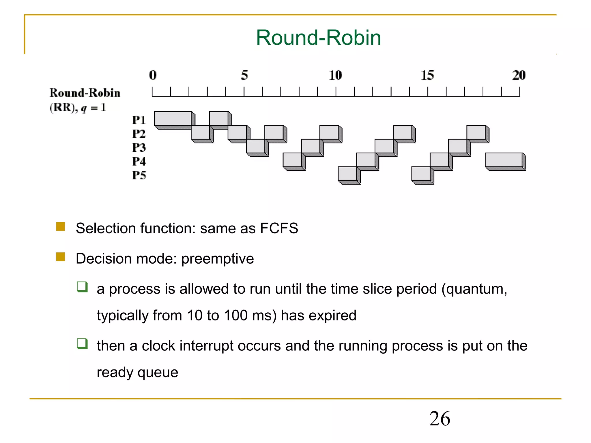 Round-Robin




 Selection function: same as FCFS

 Decision mode: preemptive

   a process is allowed to run until the time slice period (quantum,
     typically from 10 to 100 ms) has expired
   then a clock interrupt occurs and the running process is put on the
     ready queue


                                                        26
 