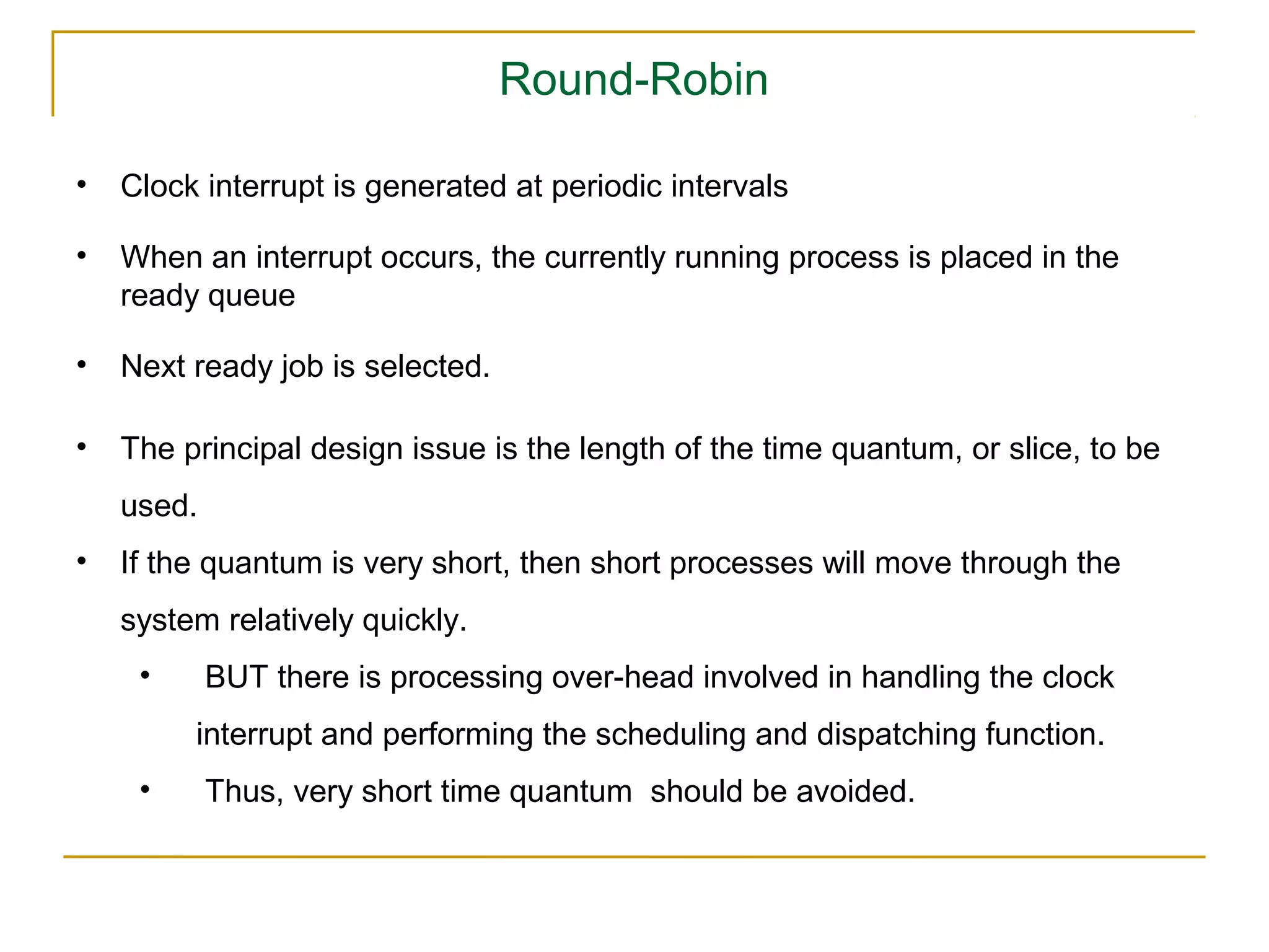 Round-Robin

•   Clock interrupt is generated at periodic intervals

•   When an interrupt occurs, the currently running process is placed in the
    ready queue

•   Next ready job is selected.

•   The principal design issue is the length of the time quantum, or slice, to be
    used.
•   If the quantum is very short, then short processes will move through the
    system relatively quickly.
     •      BUT there is processing over-head involved in handling the clock
         interrupt and performing the scheduling and dispatching function.
     •      Thus, very short time quantum should be avoided.
 