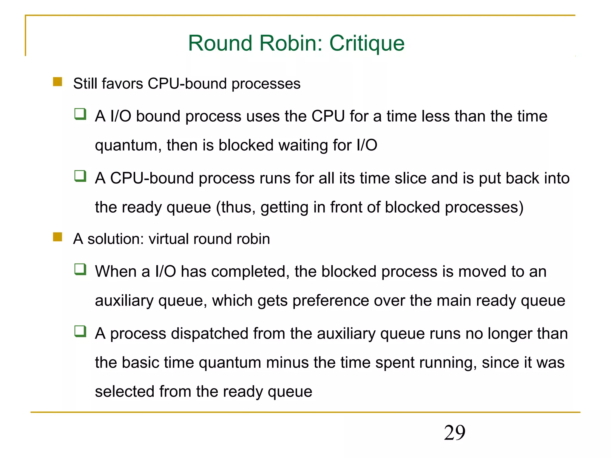 Round Robin: Critique
 Still favors CPU-bound processes

    A I/O bound process uses the CPU for a time less than the time
      quantum, then is blocked waiting for I/O
    A CPU-bound process runs for all its time slice and is put back into
      the ready queue (thus, getting in front of blocked processes)
 A solution: virtual round robin

    When a I/O has completed, the blocked process is moved to an
      auxiliary queue, which gets preference over the main ready queue
    A process dispatched from the auxiliary queue runs no longer than
      the basic time quantum minus the time spent running, since it was
      selected from the ready queue

                                                       29
 