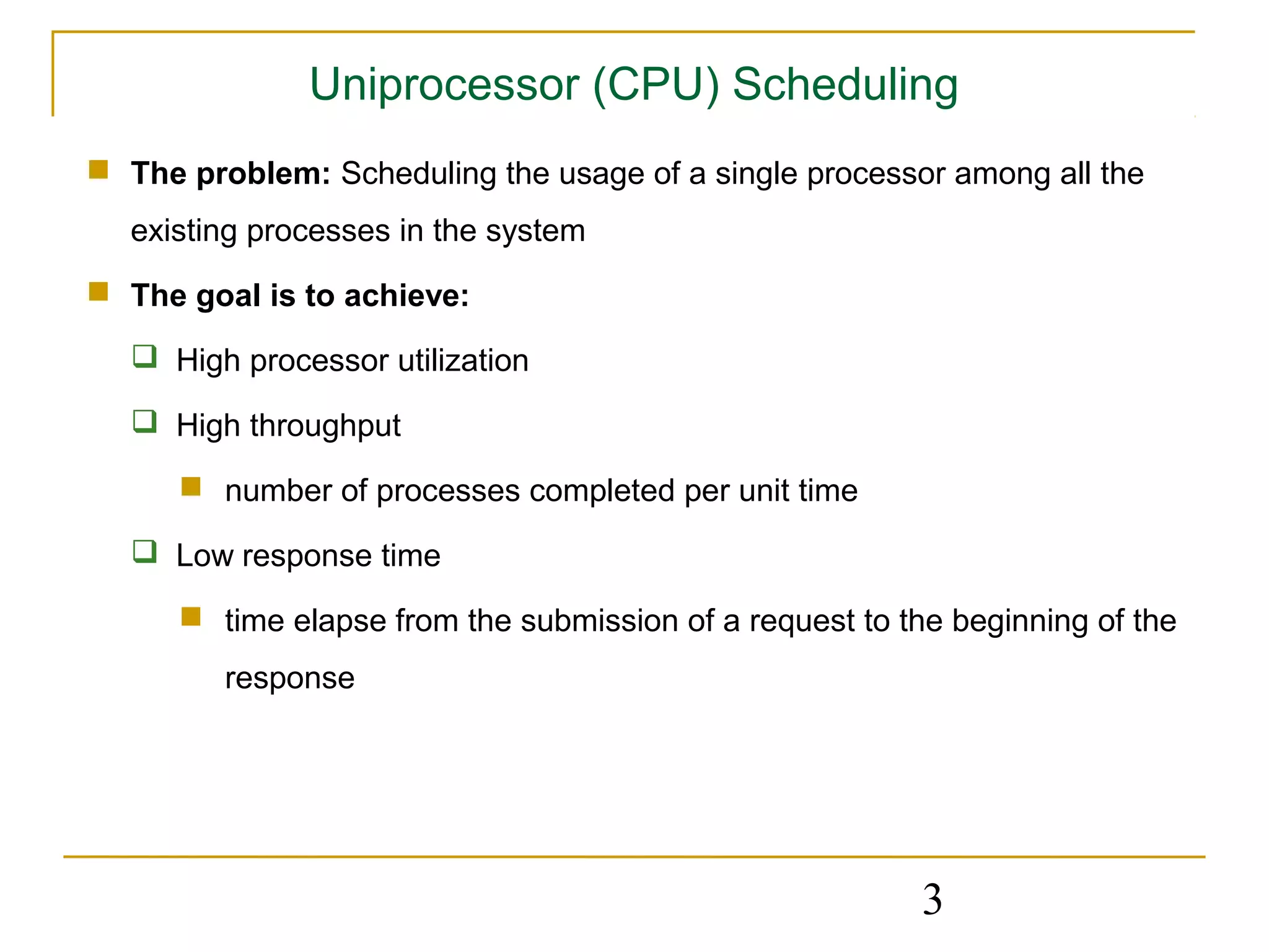 Uniprocessor (CPU) Scheduling
 The problem: Scheduling the usage of a single processor among all the
  existing processes in the system
 The goal is to achieve:

   High processor utilization

   High throughput

       number of processes completed per unit time

   Low response time

       time elapse from the submission of a request to the beginning of the
         response




                                                          3
 