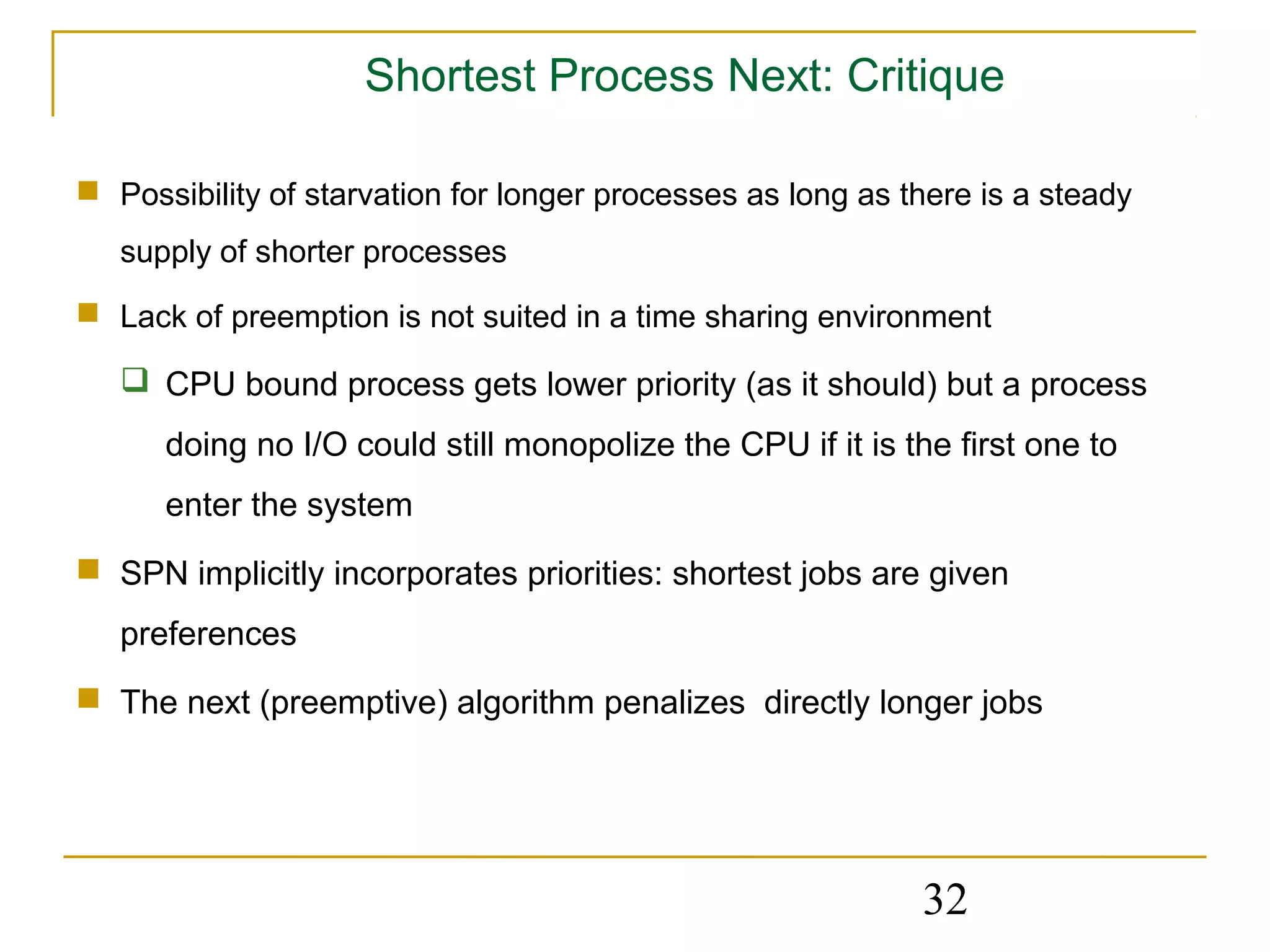 Shortest Process Next: Critique

 Possibility of starvation for longer processes as long as there is a steady
   supply of shorter processes
 Lack of preemption is not suited in a time sharing environment

    CPU bound process gets lower priority (as it should) but a process
      doing no I/O could still monopolize the CPU if it is the first one to
      enter the system
 SPN implicitly incorporates priorities: shortest jobs are given
   preferences
 The next (preemptive) algorithm penalizes directly longer jobs




                                                             32
 