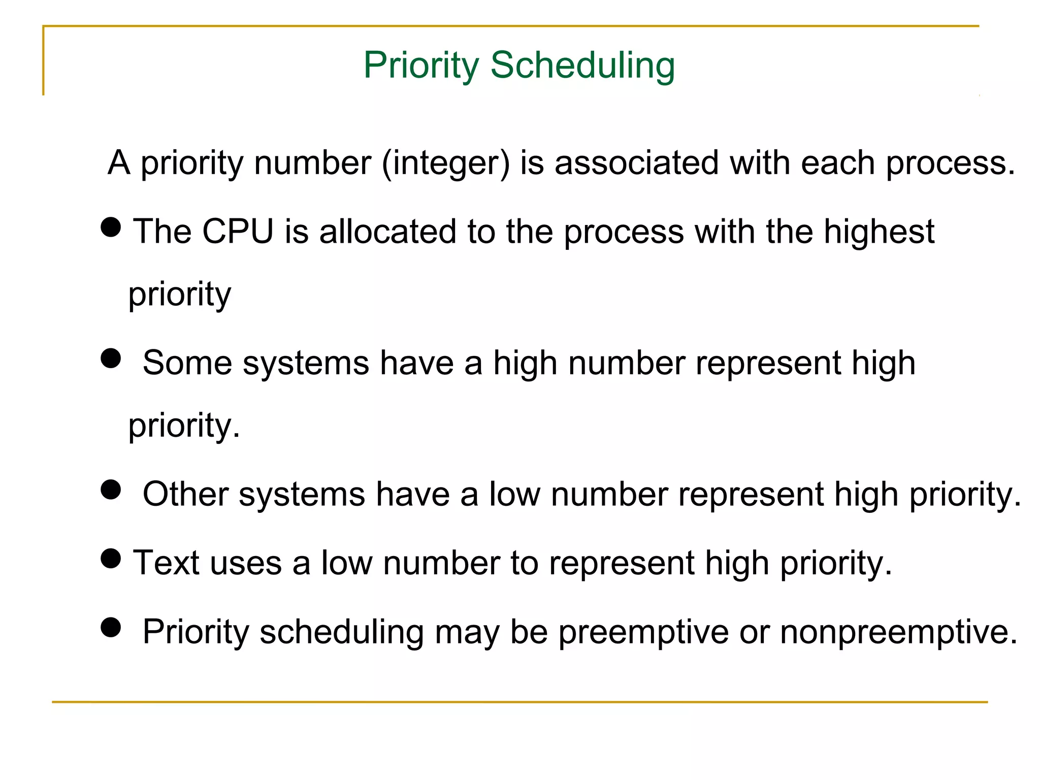 Priority Scheduling

A priority number (integer) is associated with each process.
The CPU is allocated to the process with the highest
 priority
 Some systems have a high number represent high
 priority.
 Other systems have a low number represent high priority.
Text uses a low number to represent high priority.
 Priority scheduling may be preemptive or nonpreemptive.
 