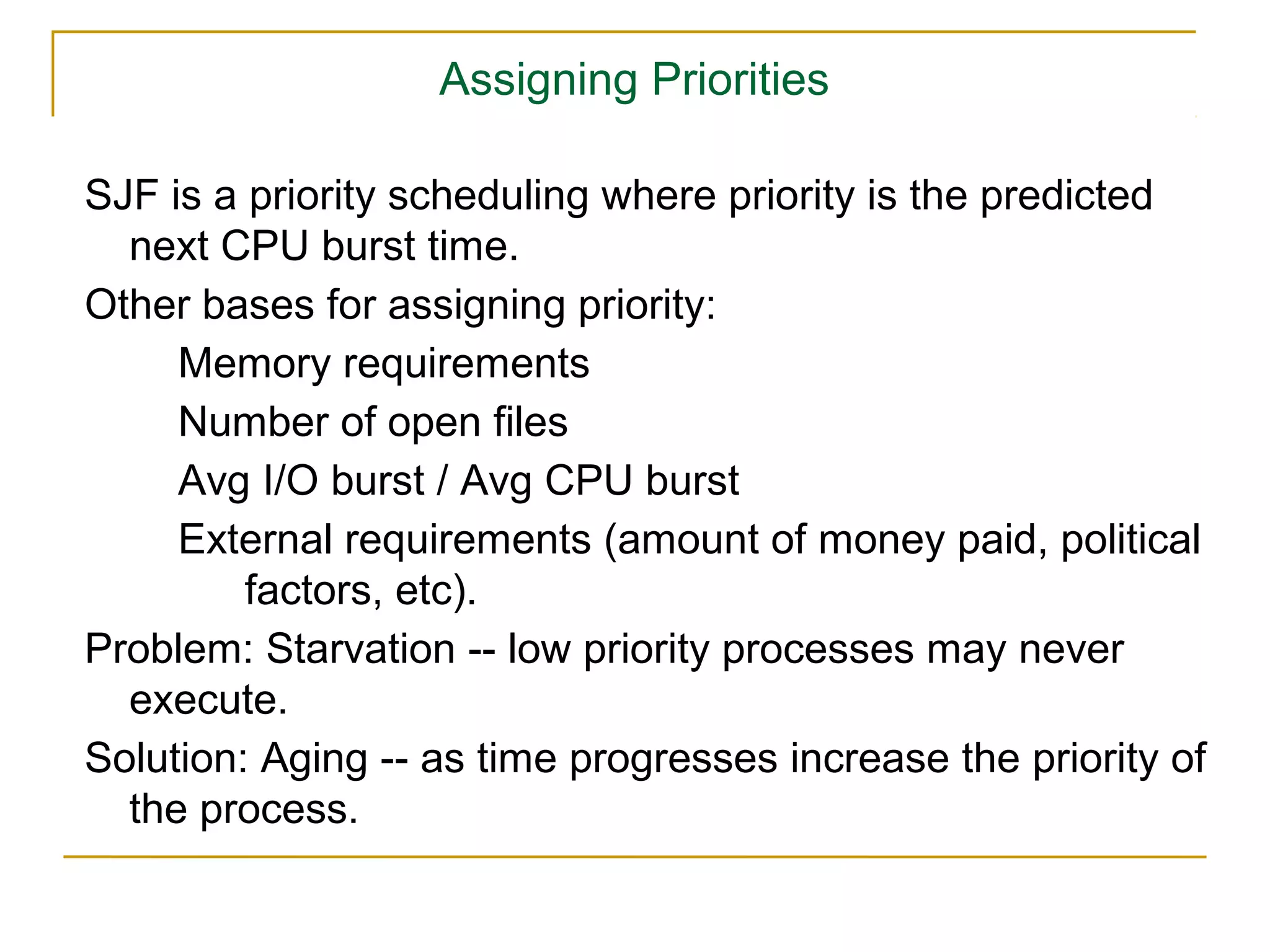 Assigning Priorities

SJF is a priority scheduling where priority is the predicted
  next CPU burst time.
Other bases for assigning priority:
     Memory requirements
     Number of open files
     Avg I/O burst / Avg CPU burst
     External requirements (amount of money paid, political
         factors, etc).
Problem: Starvation -- low priority processes may never
  execute.
Solution: Aging -- as time progresses increase the priority of
  the process.
 