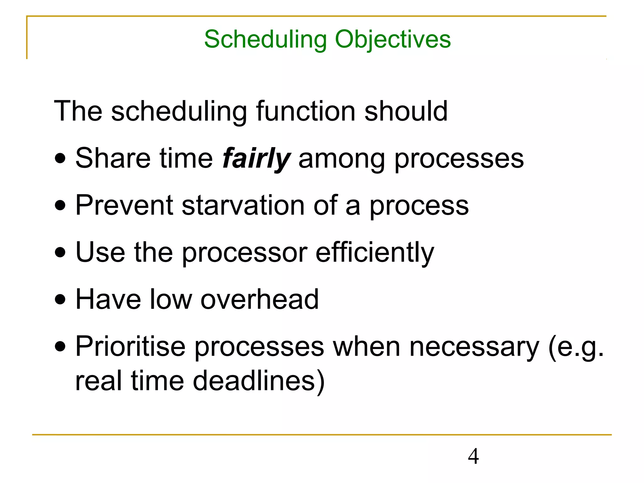 Scheduling Objectives

The scheduling function should
• Share time fairly among processes
• Prevent starvation of a process
• Use the processor efficiently
• Have low overhead
• Prioritise processes when necessary (e.g.
  real time deadlines)

                                    4
 