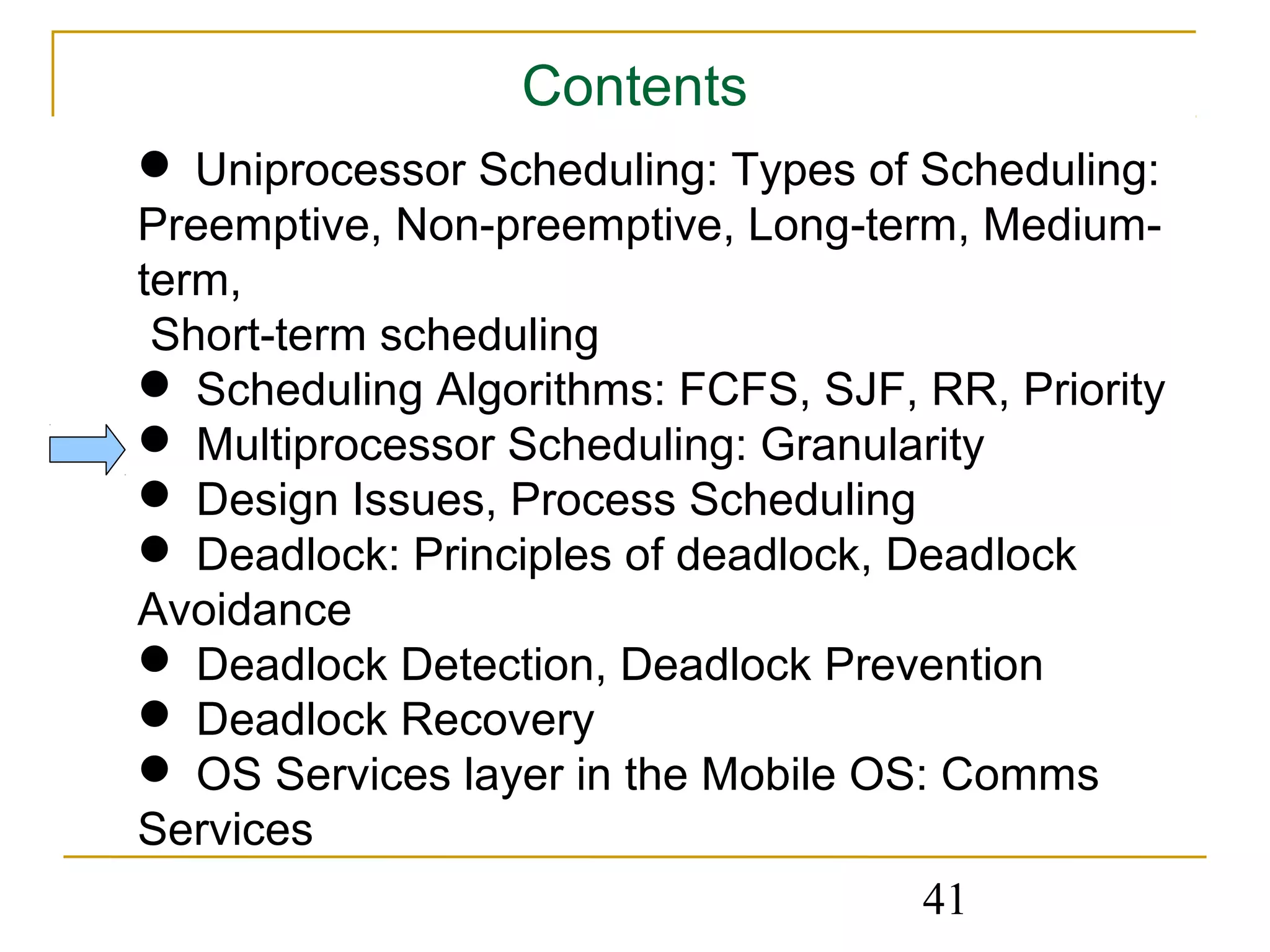 Contents
 Uniprocessor Scheduling: Types of Scheduling:
Preemptive, Non-preemptive, Long-term, Medium-
term,
 Short-term scheduling
 Scheduling Algorithms: FCFS, SJF, RR, Priority
 Multiprocessor Scheduling: Granularity
 Design Issues, Process Scheduling
 Deadlock: Principles of deadlock, Deadlock
Avoidance
 Deadlock Detection, Deadlock Prevention
 Deadlock Recovery
 OS Services layer in the Mobile OS: Comms
Services
                                    41
 