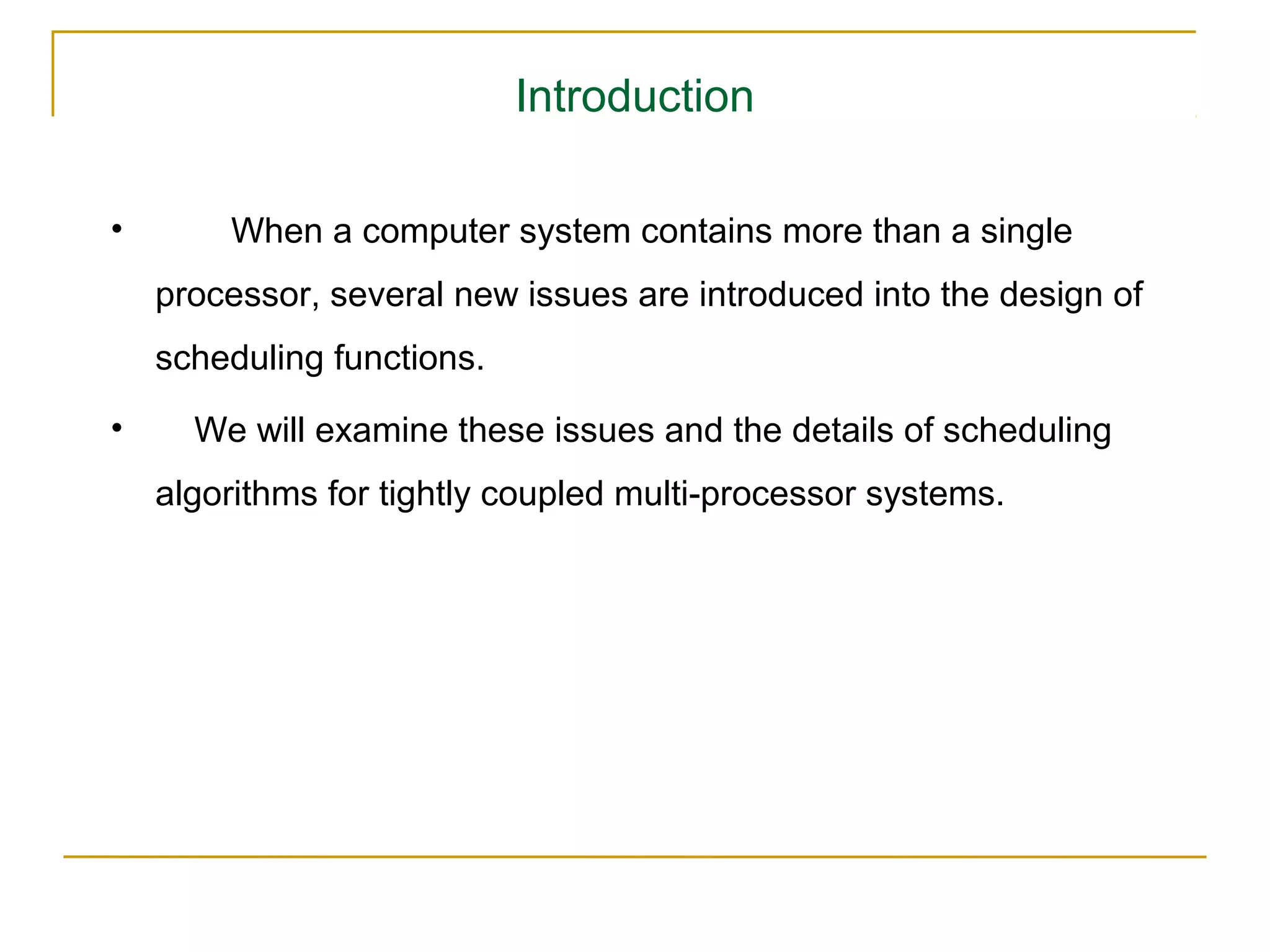 Introduction

•       When a computer system contains more than a single
    processor, several new issues are introduced into the design of
    scheduling functions.
•     We will examine these issues and the details of scheduling
    algorithms for tightly coupled multi-processor systems.
 