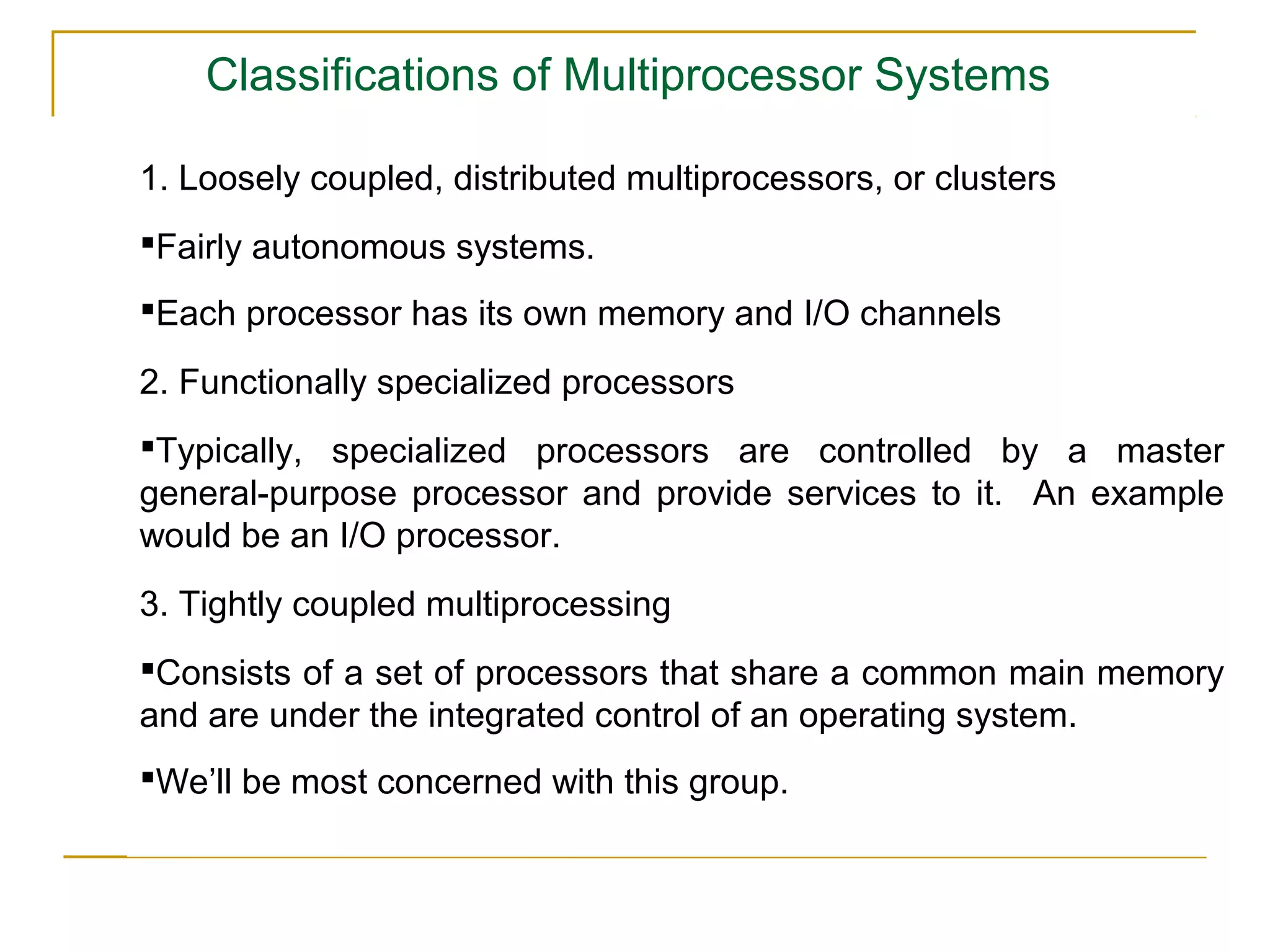 Classifications of Multiprocessor Systems

1. Loosely coupled, distributed multiprocessors, or clusters
Fairly autonomous systems.
Each processor has its own memory and I/O channels

2. Functionally specialized processors
Typically, specialized processors are controlled by a master
general-purpose processor and provide services to it. An example
would be an I/O processor.
3. Tightly coupled multiprocessing
Consists of a set of processors that share a common main memory
and are under the integrated control of an operating system.
We’ll be most concerned with this group.
 