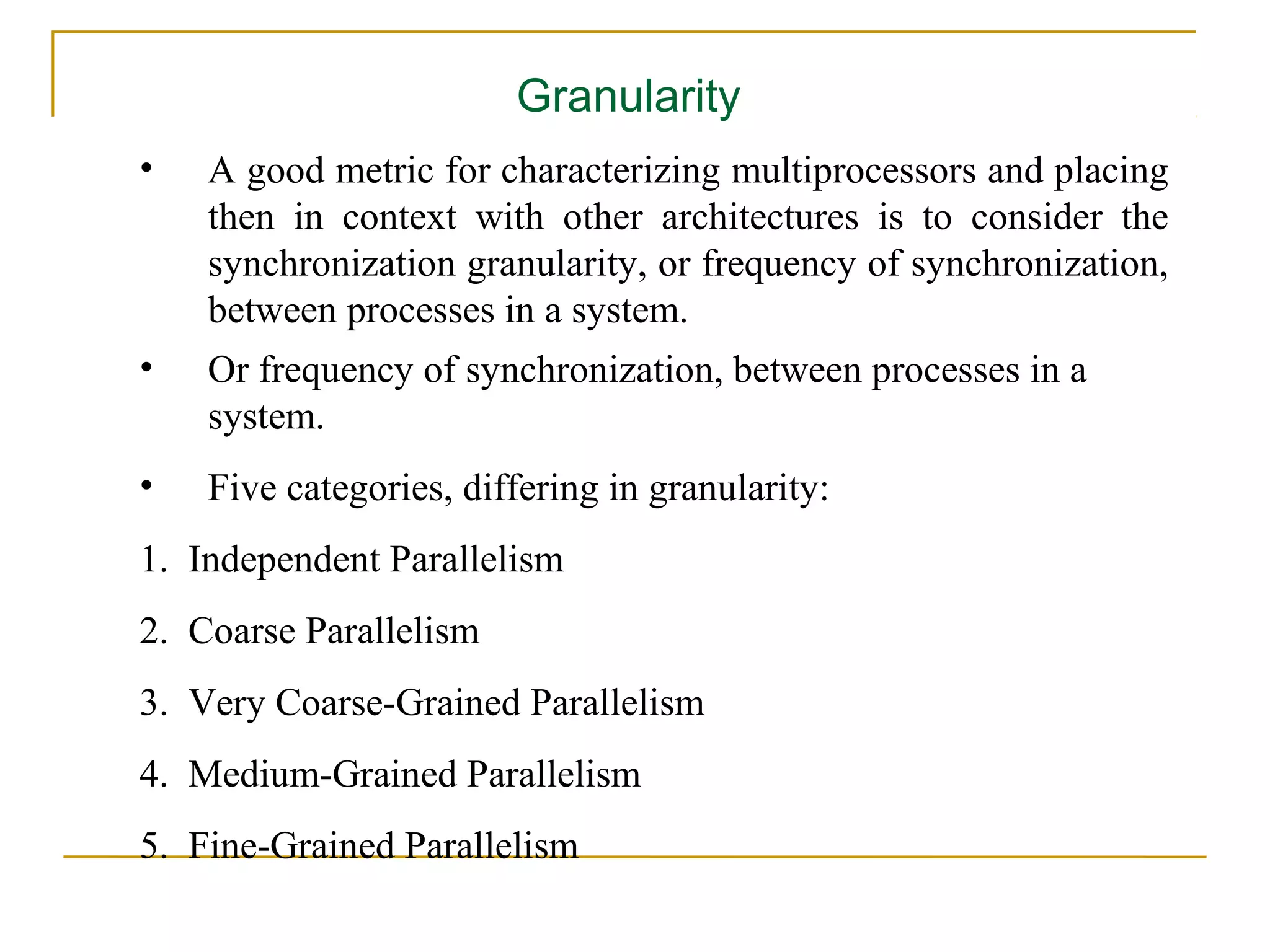 Granularity
•   A good metric for characterizing multiprocessors and placing
    then in context with other architectures is to consider the
    synchronization granularity, or frequency of synchronization,
    between processes in a system.
•   Or frequency of synchronization, between processes in a
    system.
•   Five categories, differing in granularity:
1. Independent Parallelism
2. Coarse Parallelism
3. Very Coarse-Grained Parallelism
4. Medium-Grained Parallelism
5. Fine-Grained Parallelism
 
