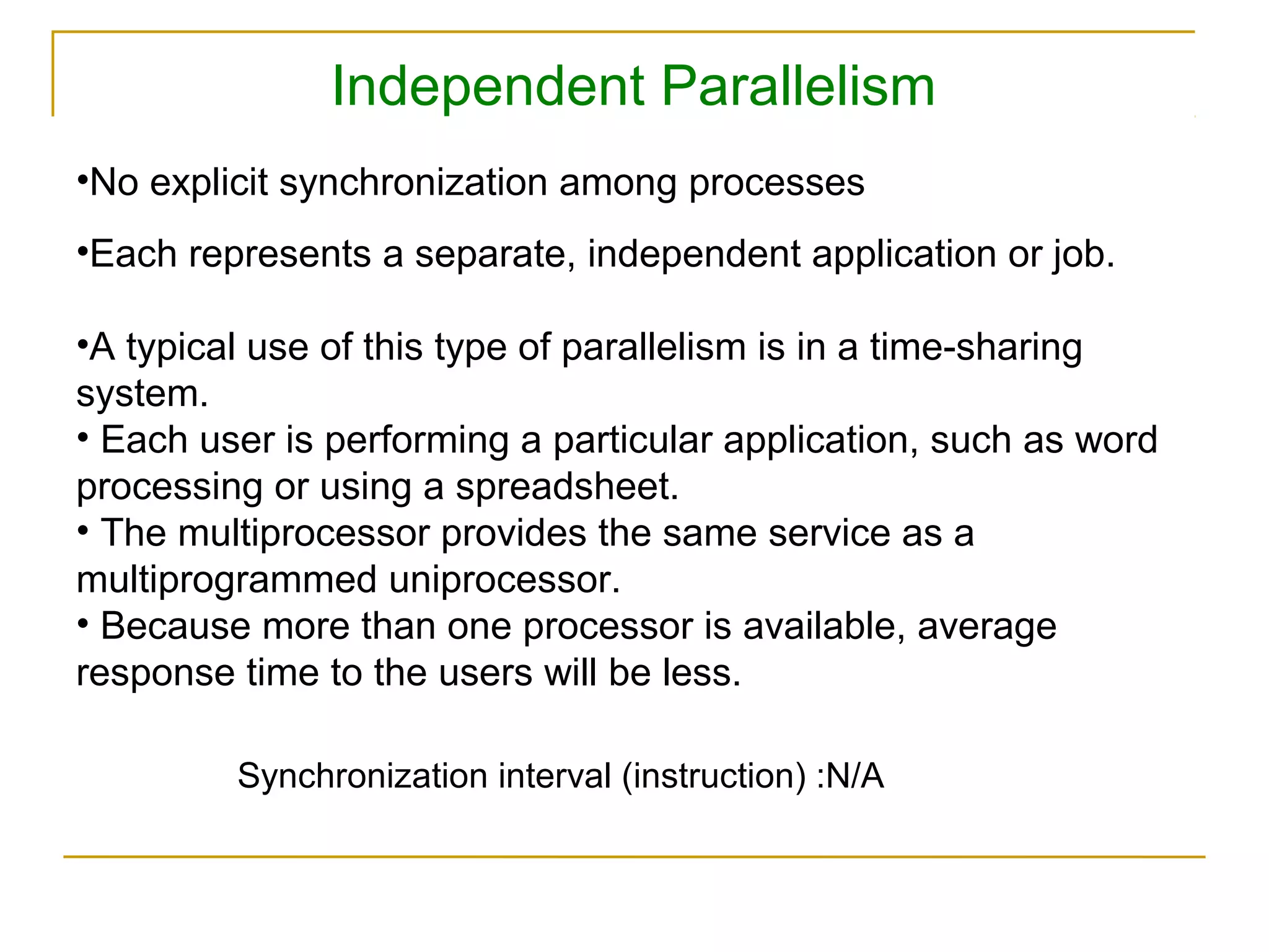 Independent Parallelism
•No explicit synchronization among processes
•Each represents a separate, independent application or job.

•A typical use of this type of parallelism is in a time-sharing
system.
• Each user is performing a particular application, such as word
processing or using a spreadsheet.
• The multiprocessor provides the same service as a
multiprogrammed uniprocessor.
• Because more than one processor is available, average
response time to the users will be less.

         Synchronization interval (instruction) :N/A
 