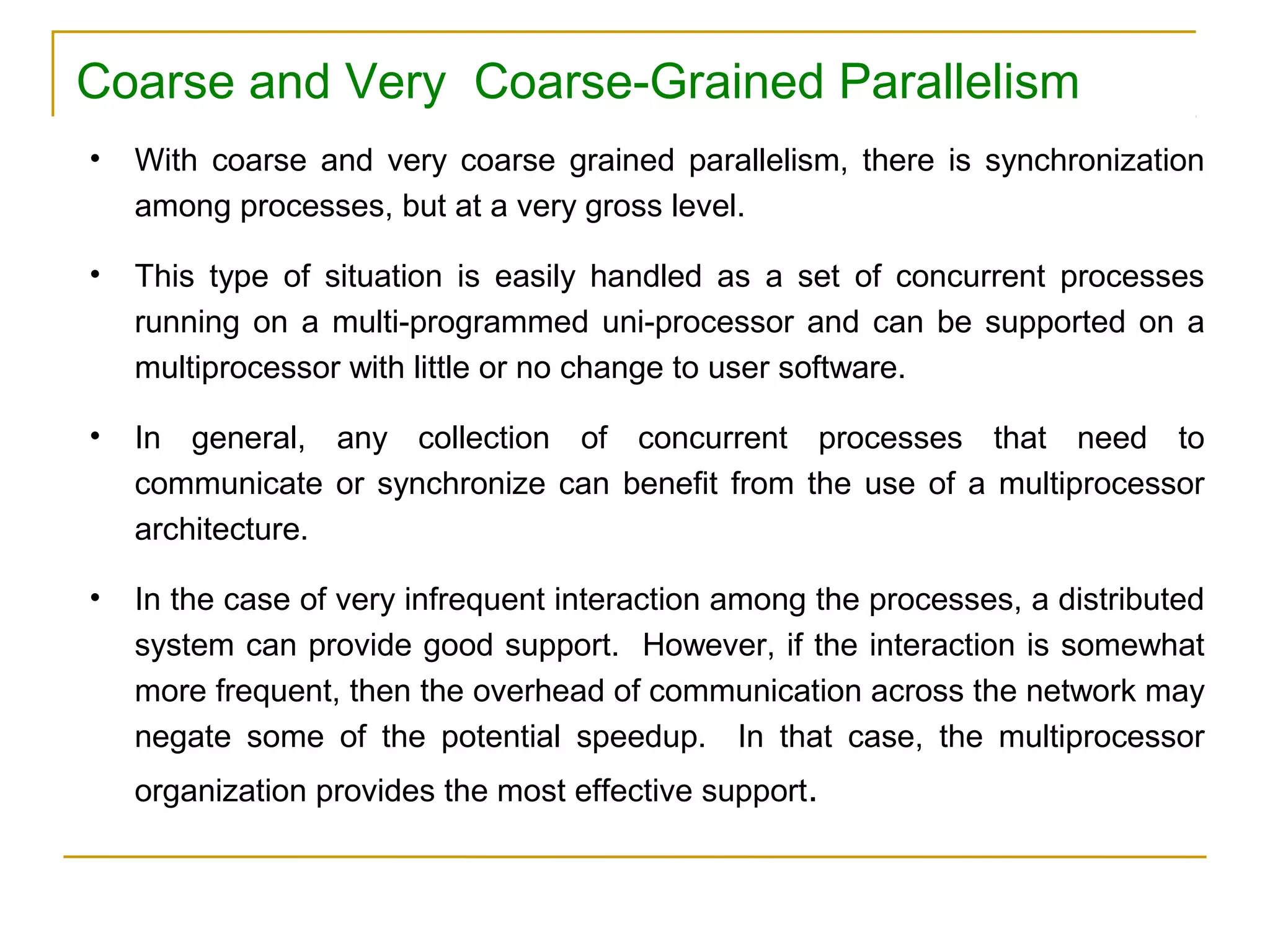 Coarse and Very Coarse-Grained Parallelism
•   With coarse and very coarse grained parallelism, there is synchronization
    among processes, but at a very gross level.

•   This type of situation is easily handled as a set of concurrent processes
    running on a multi-programmed uni-processor and can be supported on a
    multiprocessor with little or no change to user software.

•   In general, any collection of concurrent processes that need to
    communicate or synchronize can benefit from the use of a multiprocessor
    architecture.

•   In the case of very infrequent interaction among the processes, a distributed
    system can provide good support. However, if the interaction is somewhat
    more frequent, then the overhead of communication across the network may
    negate some of the potential speedup. In that case, the multiprocessor
    organization provides the most effective support.
 