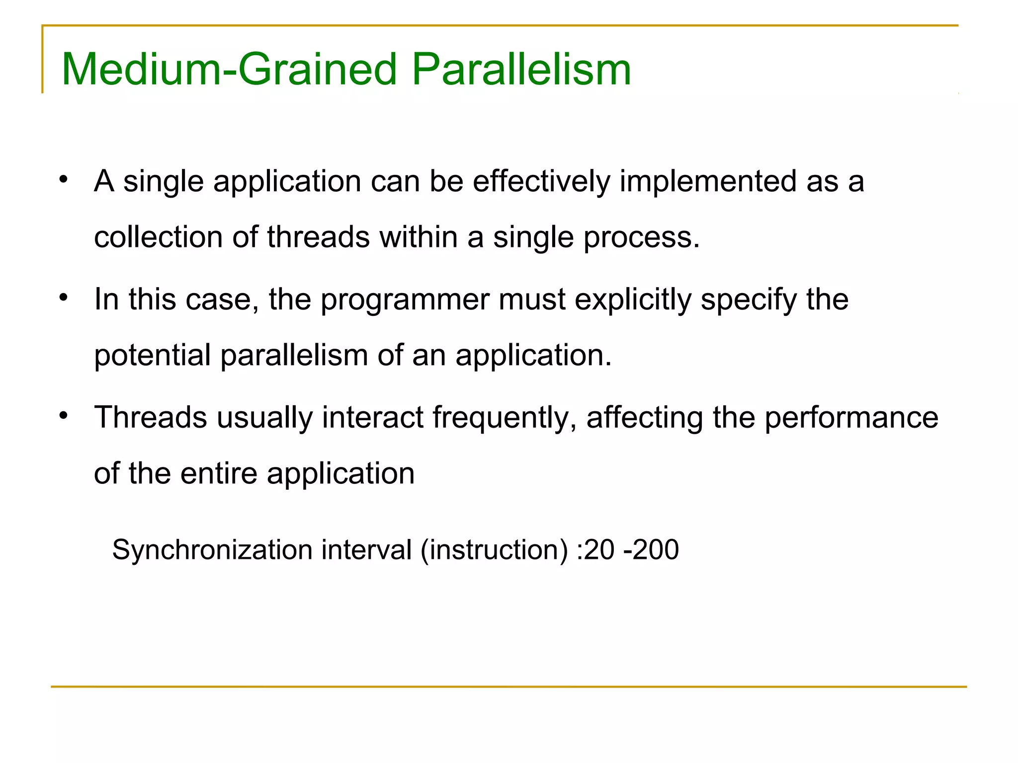 Medium-Grained Parallelism

• A single application can be effectively implemented as a
  collection of threads within a single process.
• In this case, the programmer must explicitly specify the
  potential parallelism of an application.
• Threads usually interact frequently, affecting the performance
  of the entire application

   Synchronization interval (instruction) :20 -200
 