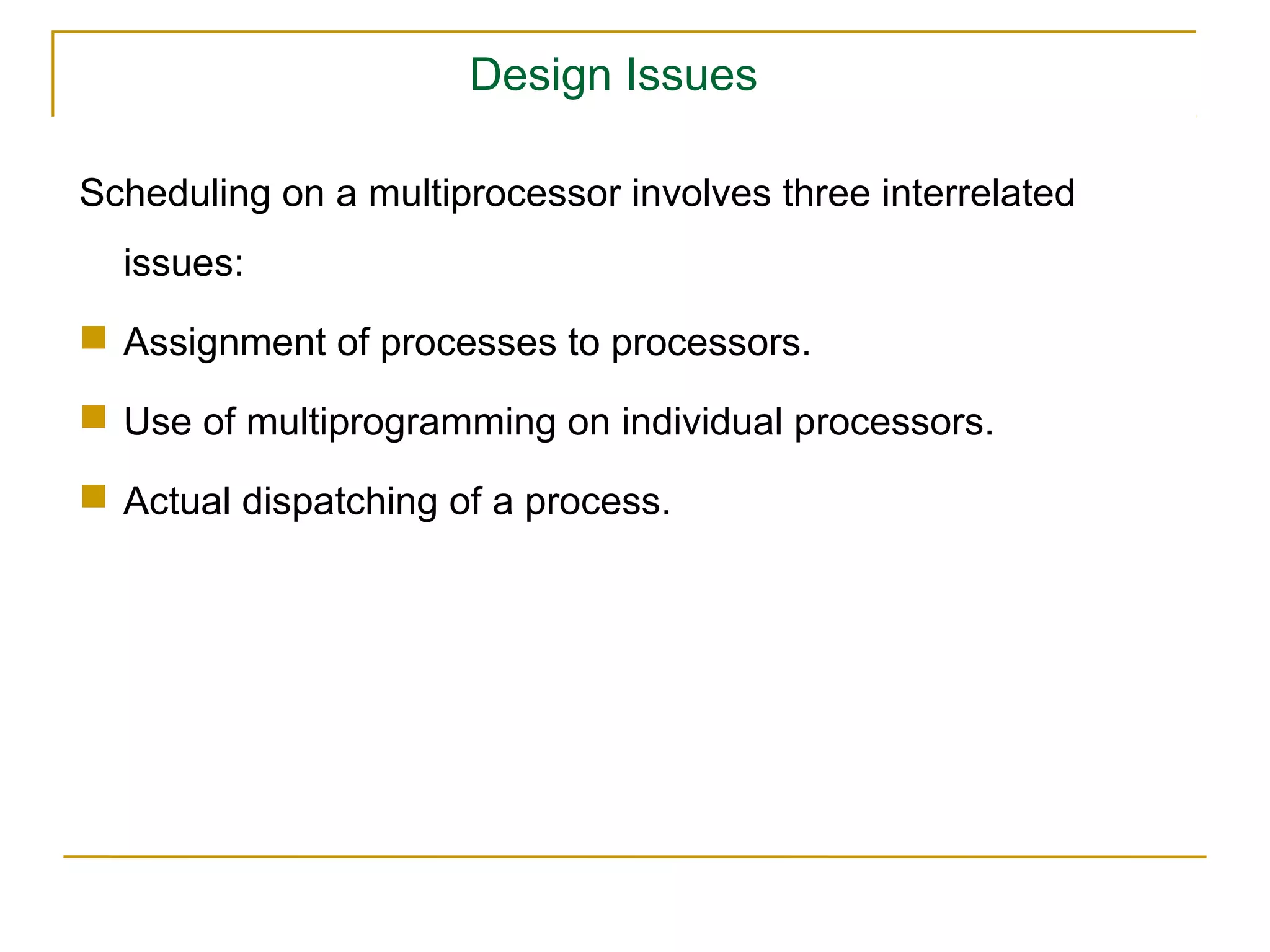 Design Issues

Scheduling on a multiprocessor involves three interrelated
  issues:
 Assignment of processes to processors.

 Use of multiprogramming on individual processors.

 Actual dispatching of a process.
 
