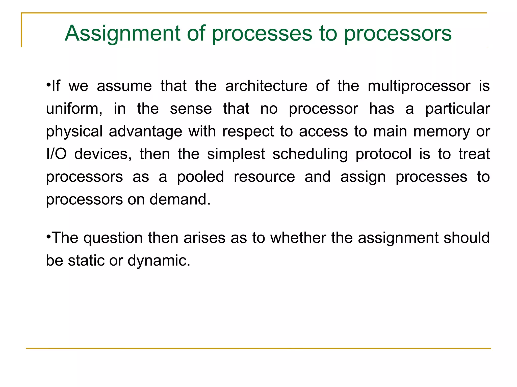 Assignment of processes to processors

•If we assume that the architecture of the multiprocessor is
uniform, in the sense that no processor has a particular
physical advantage with respect to access to main memory or
I/O devices, then the simplest scheduling protocol is to treat
processors as a pooled resource and assign processes to
processors on demand.

•The question then arises as to whether the assignment should
be static or dynamic.
 