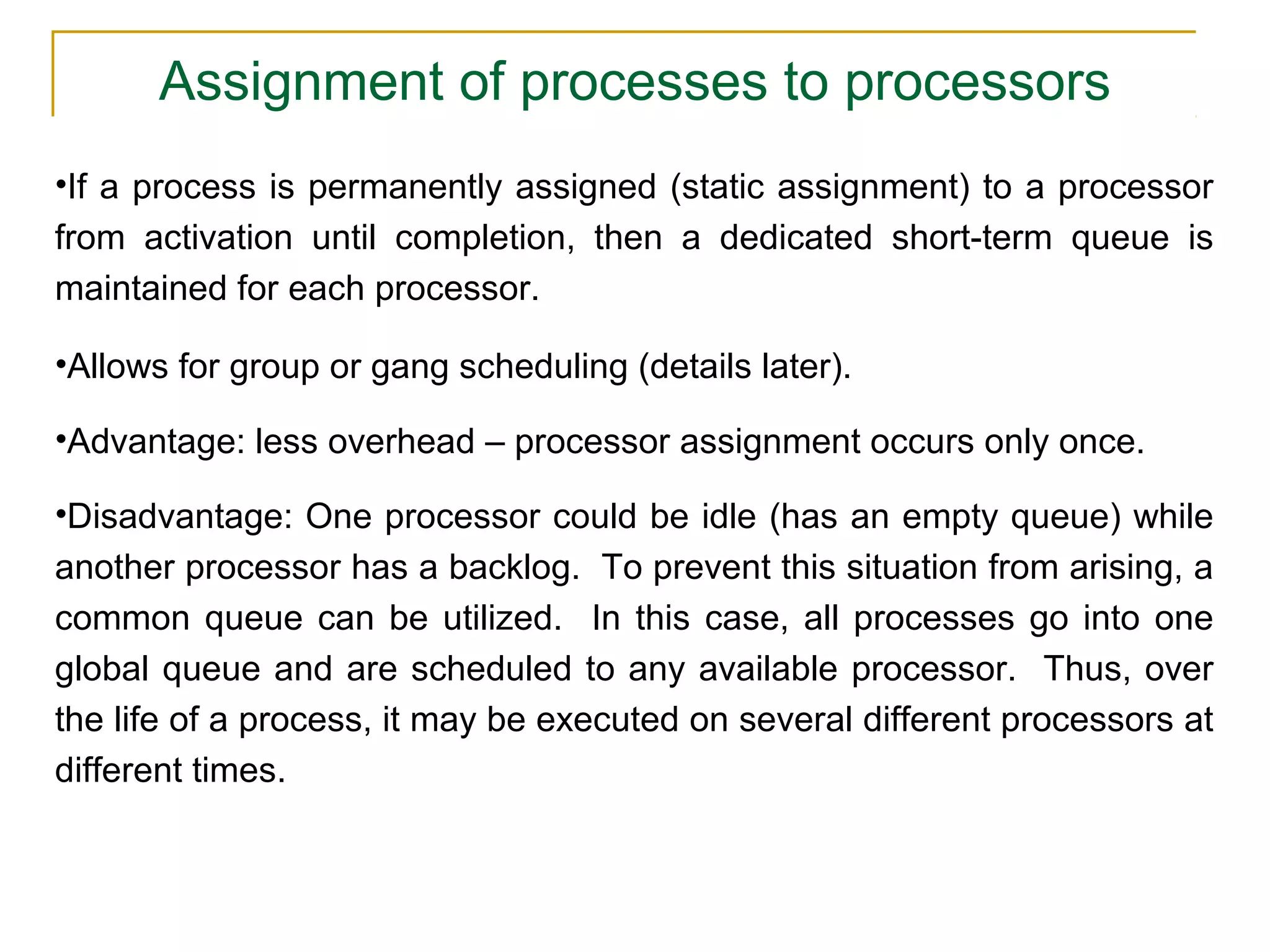 Assignment of processes to processors
•If a process is permanently assigned (static assignment) to a processor
from activation until completion, then a dedicated short-term queue is
maintained for each processor.

•Allows for group or gang scheduling (details later).

•Advantage: less overhead – processor assignment occurs only once.

•Disadvantage: One processor could be idle (has an empty queue) while
another processor has a backlog. To prevent this situation from arising, a
common queue can be utilized. In this case, all processes go into one
global queue and are scheduled to any available processor. Thus, over
the life of a process, it may be executed on several different processors at
different times.
 