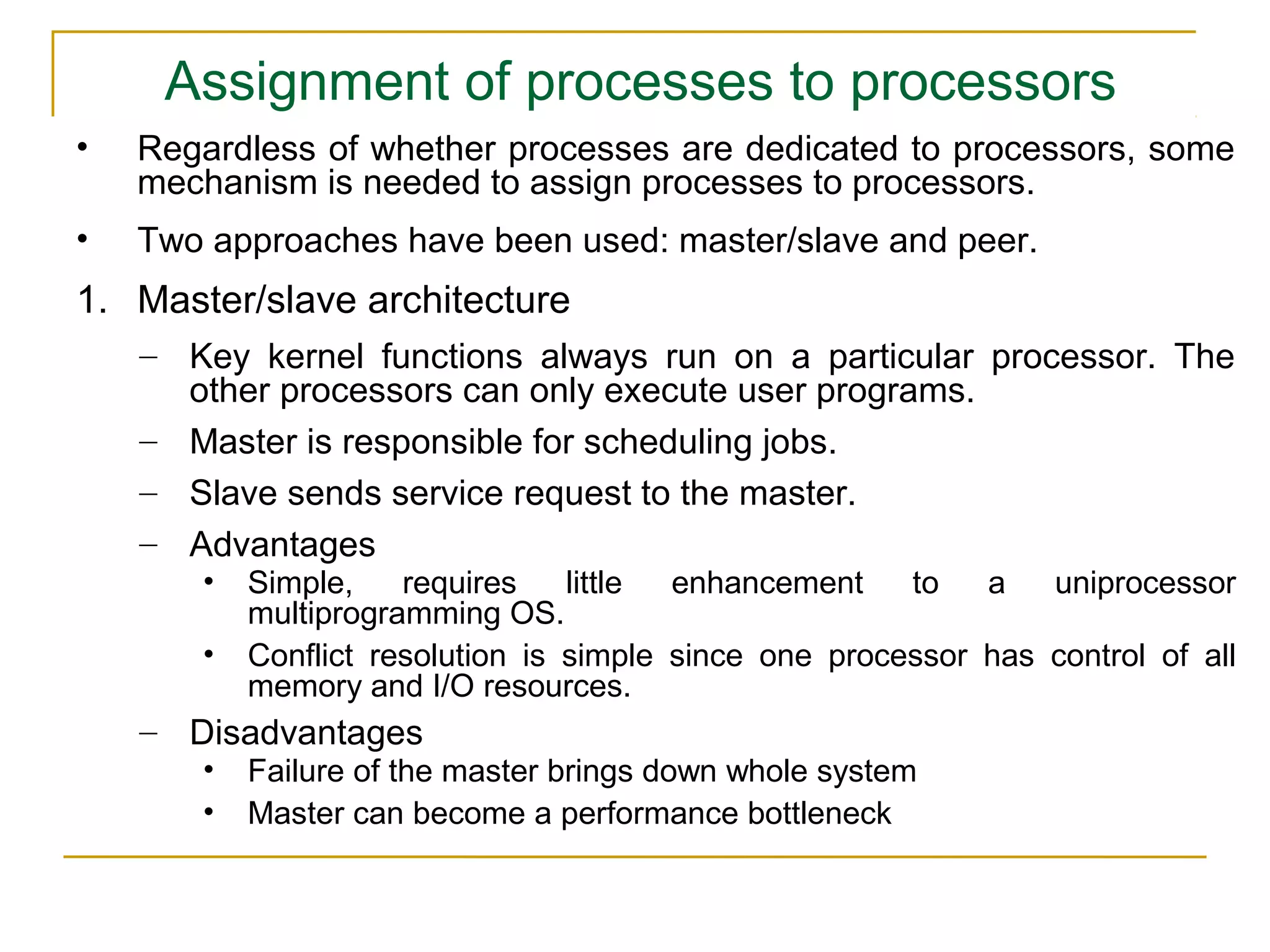 Assignment of processes to processors
•   Regardless of whether processes are dedicated to processors, some
    mechanism is needed to assign processes to processors.
•   Two approaches have been used: master/slave and peer.
1. Master/slave architecture
    – Key kernel functions always run on a particular processor. The
      other processors can only execute user programs.
    – Master is responsible for scheduling jobs.
    – Slave sends service request to the master.
    – Advantages
       •   Simple,    requires    little enhancement    to   a   uniprocessor
           multiprogramming OS.
       •   Conflict resolution is simple since one processor has control of all
           memory and I/O resources.
    – Disadvantages
       •   Failure of the master brings down whole system
       •   Master can become a performance bottleneck
 