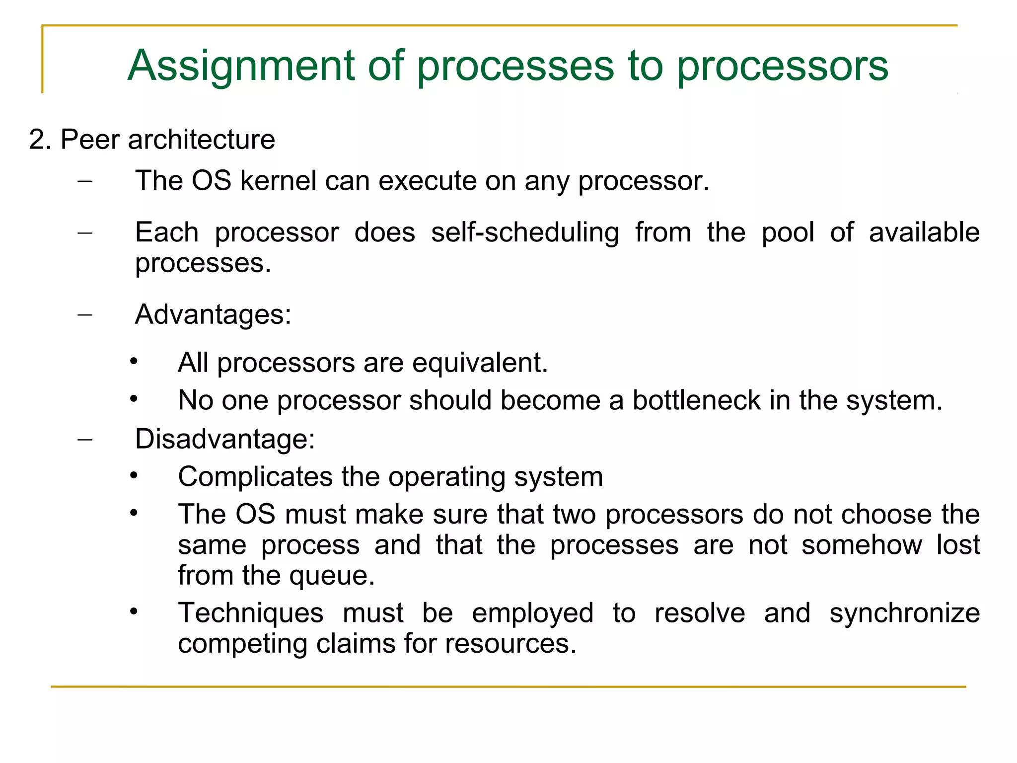 Assignment of processes to processors
2. Peer architecture
    –   The OS kernel can execute on any processor.
   –   Each processor does self-scheduling from the pool of available
       processes.
   –   Advantages:
       • All processors are equivalent.
       • No one processor should become a bottleneck in the system.
   –    Disadvantage:
       • Complicates the operating system
       • The OS must make sure that two processors do not choose the
           same process and that the processes are not somehow lost
           from the queue.
       • Techniques must be employed to resolve and synchronize
           competing claims for resources.
 