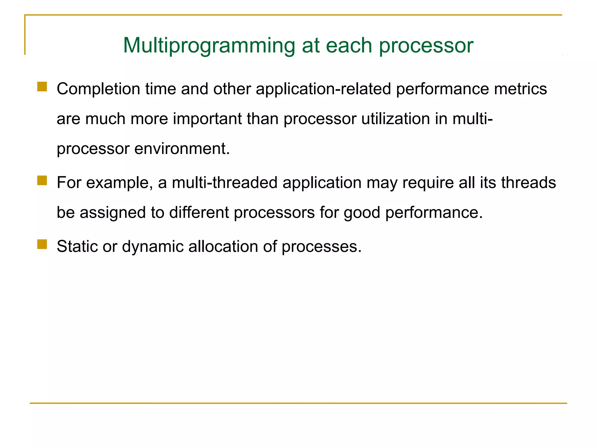 Multiprogramming at each processor
 Completion time and other application-related performance metrics
  are much more important than processor utilization in multi-
  processor environment.
 For example, a multi-threaded application may require all its threads
  be assigned to different processors for good performance.
 Static or dynamic allocation of processes.
 