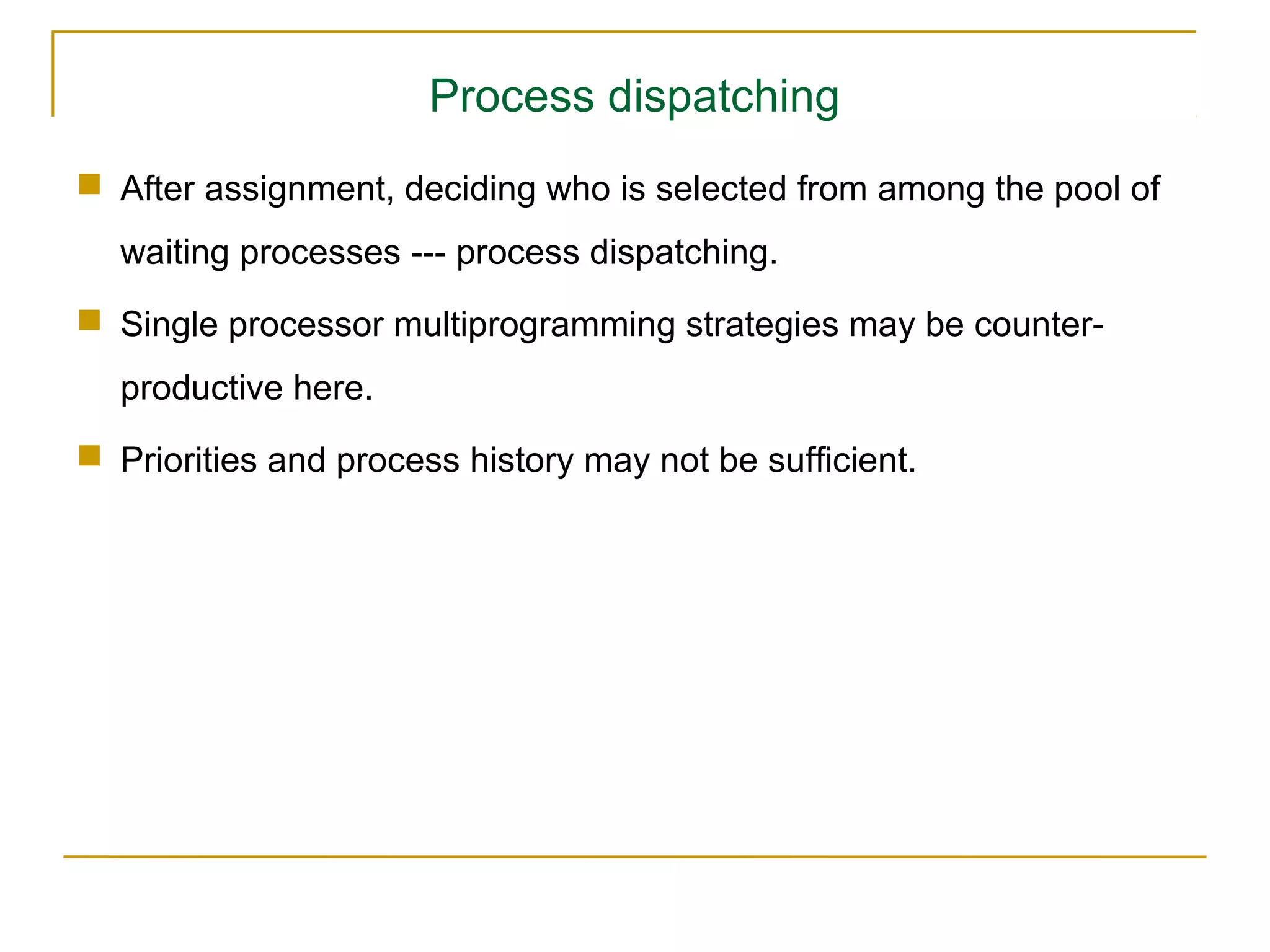 Process dispatching
 After assignment, deciding who is selected from among the pool of
  waiting processes --- process dispatching.
 Single processor multiprogramming strategies may be counter-
  productive here.
 Priorities and process history may not be sufficient.
 