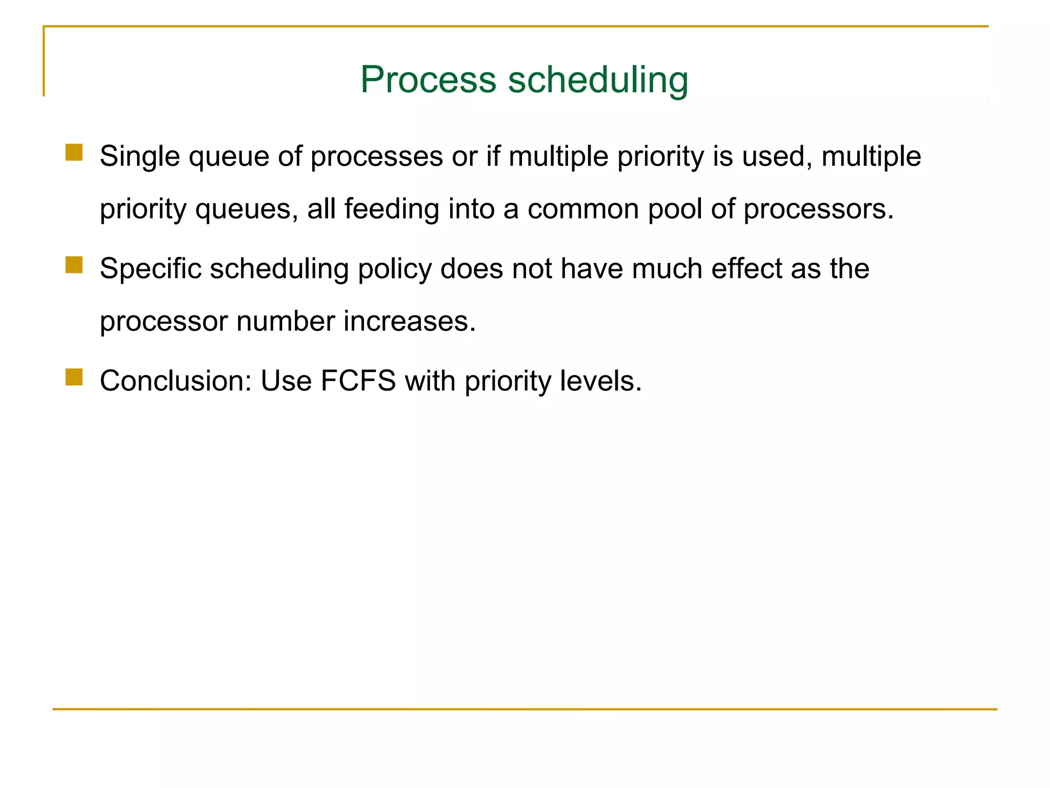 Process scheduling
 Single queue of processes or if multiple priority is used, multiple
  priority queues, all feeding into a common pool of processors.
 Specific scheduling policy does not have much effect as the
  processor number increases.
 Conclusion: Use FCFS with priority levels.
 