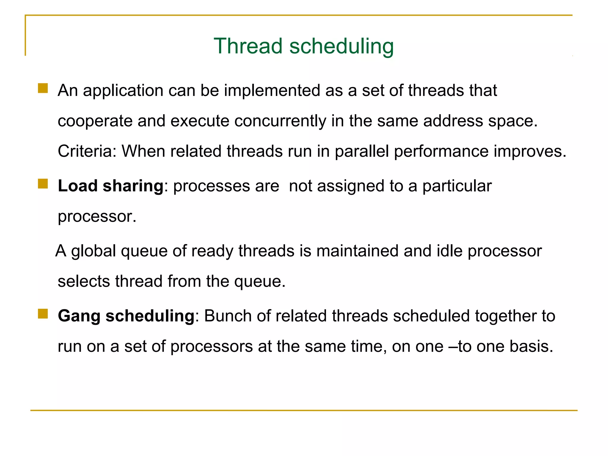Thread scheduling
 An application can be implemented as a set of threads that
  cooperate and execute concurrently in the same address space.
  Criteria: When related threads run in parallel performance improves.
 Load sharing: processes are not assigned to a particular
  processor.

  A global queue of ready threads is maintained and idle processor
  selects thread from the queue.
 Gang scheduling: Bunch of related threads scheduled together to
  run on a set of processors at the same time, on one –to one basis.
 