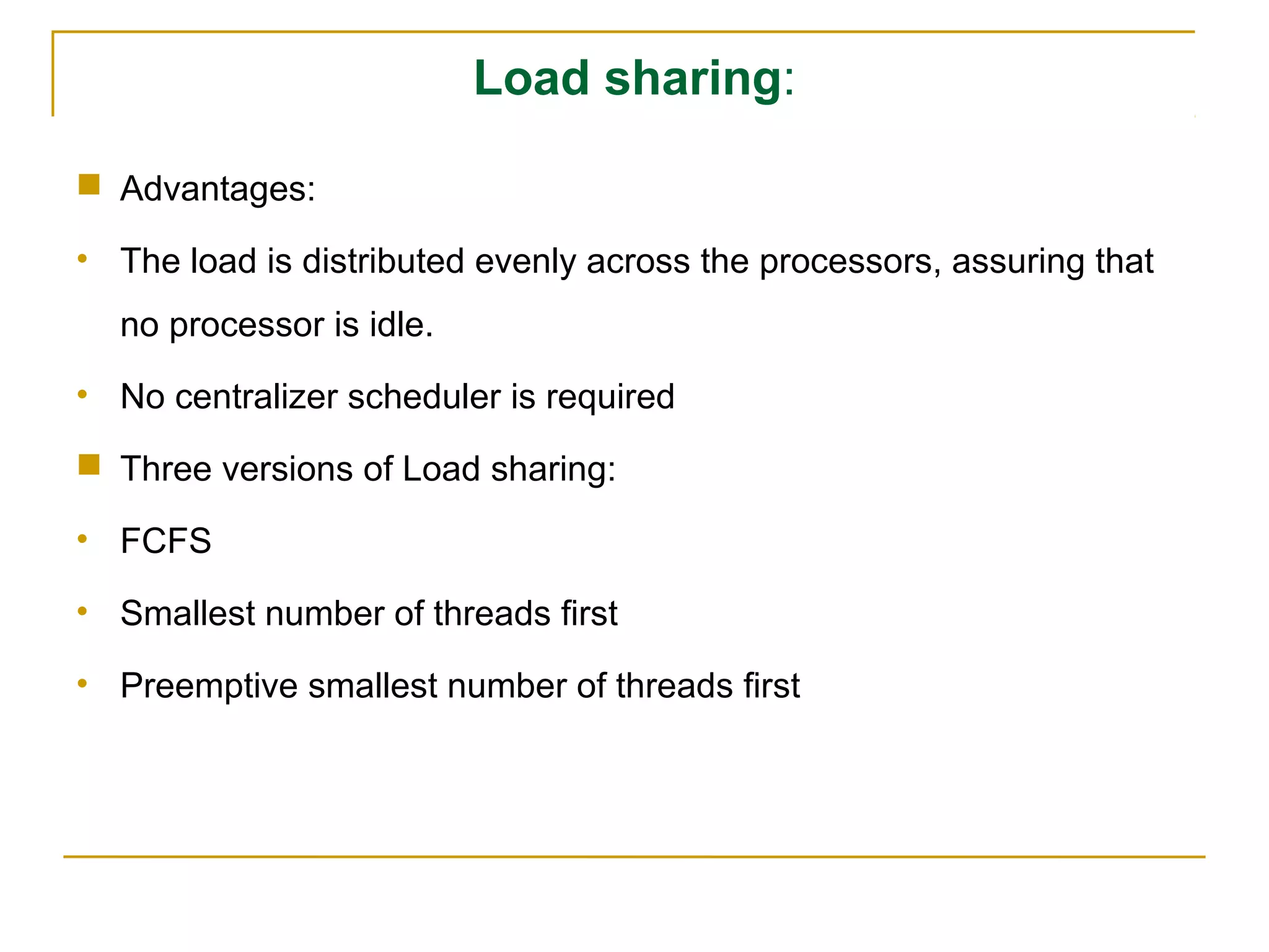 Load sharing:

 Advantages:

• The load is distributed evenly across the processors, assuring that
  no processor is idle.
• No centralizer scheduler is required

 Three versions of Load sharing:

• FCFS

• Smallest number of threads first

• Preemptive smallest number of threads first
 
