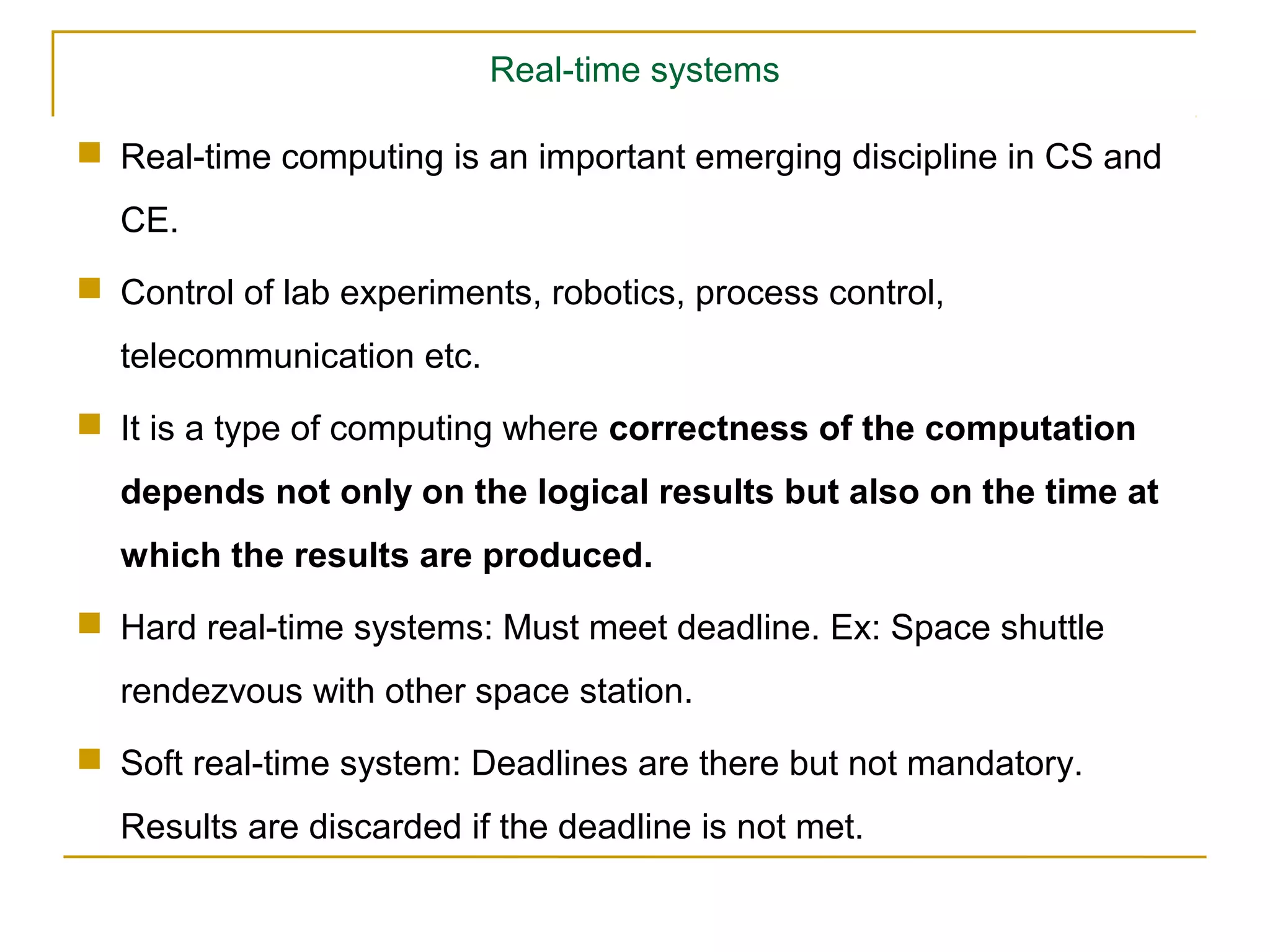 Real-time systems

 Real-time computing is an important emerging discipline in CS and
  CE.
 Control of lab experiments, robotics, process control,
  telecommunication etc.
 It is a type of computing where correctness of the computation
  depends not only on the logical results but also on the time at
  which the results are produced.
 Hard real-time systems: Must meet deadline. Ex: Space shuttle
  rendezvous with other space station.
 Soft real-time system: Deadlines are there but not mandatory.
  Results are discarded if the deadline is not met.
 