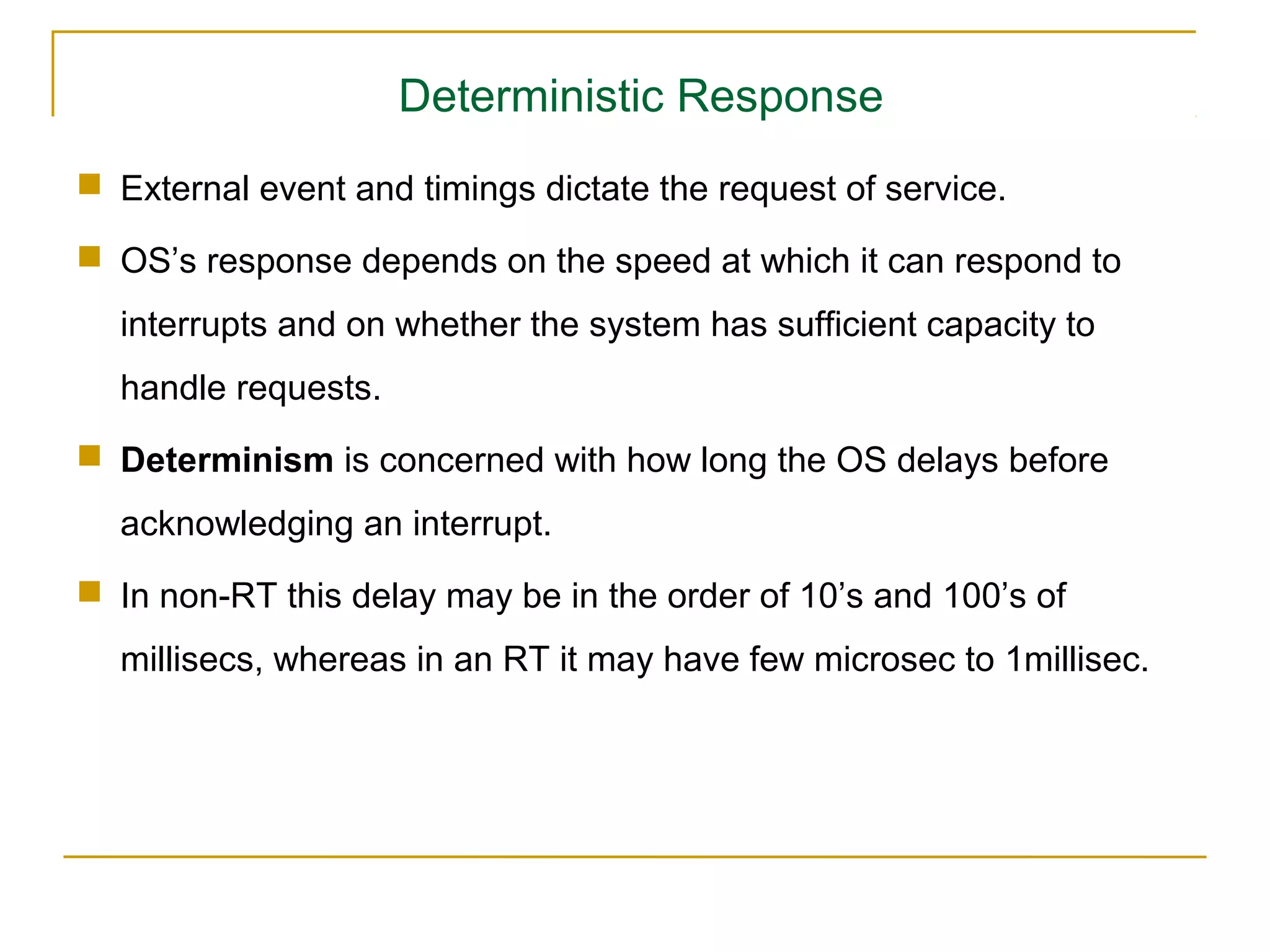 Deterministic Response
 External event and timings dictate the request of service.

 OS’s response depends on the speed at which it can respond to
  interrupts and on whether the system has sufficient capacity to
  handle requests.
 Determinism is concerned with how long the OS delays before
  acknowledging an interrupt.
 In non-RT this delay may be in the order of 10’s and 100’s of
  millisecs, whereas in an RT it may have few microsec to 1millisec.
 