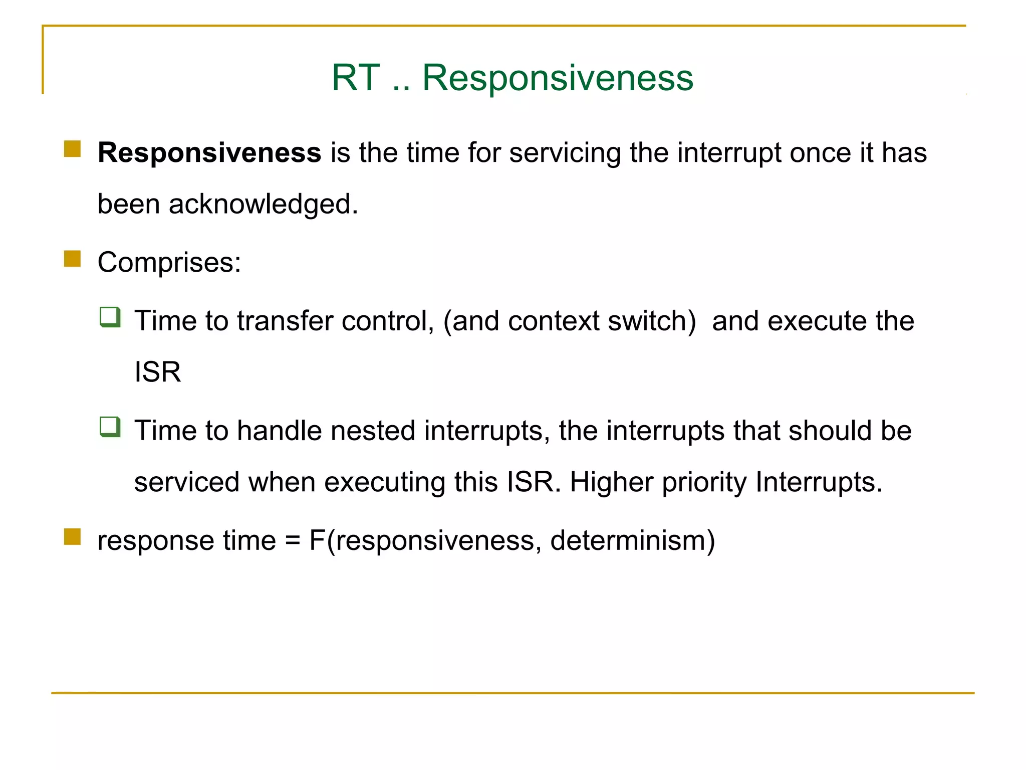 RT .. Responsiveness
 Responsiveness is the time for servicing the interrupt once it has
  been acknowledged.
 Comprises:

   Time to transfer control, (and context switch) and execute the
     ISR
   Time to handle nested interrupts, the interrupts that should be
     serviced when executing this ISR. Higher priority Interrupts.
 response time = F(responsiveness, determinism)
 