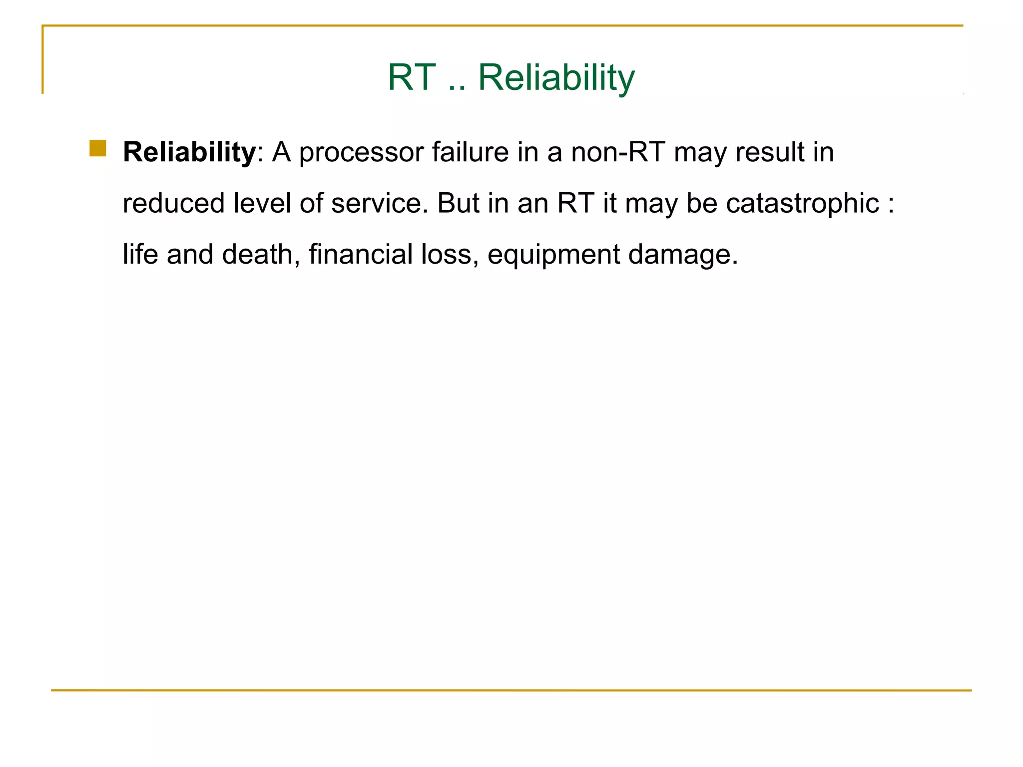 RT .. Reliability
 Reliability: A processor failure in a non-RT may result in
  reduced level of service. But in an RT it may be catastrophic :
  life and death, financial loss, equipment damage.
 