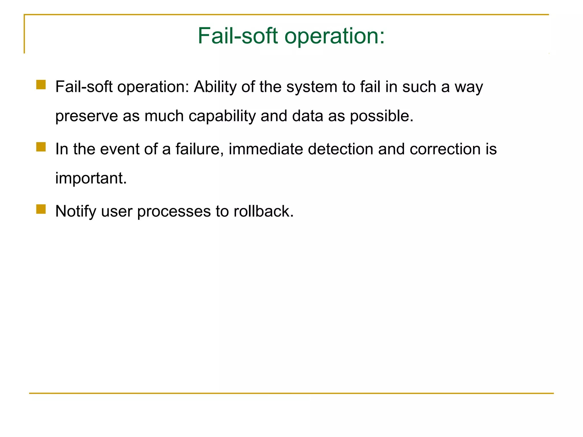 Fail-soft operation:

 Fail-soft operation: Ability of the system to fail in such a way
  preserve as much capability and data as possible.
 In the event of a failure, immediate detection and correction is
  important.
 Notify user processes to rollback.
 