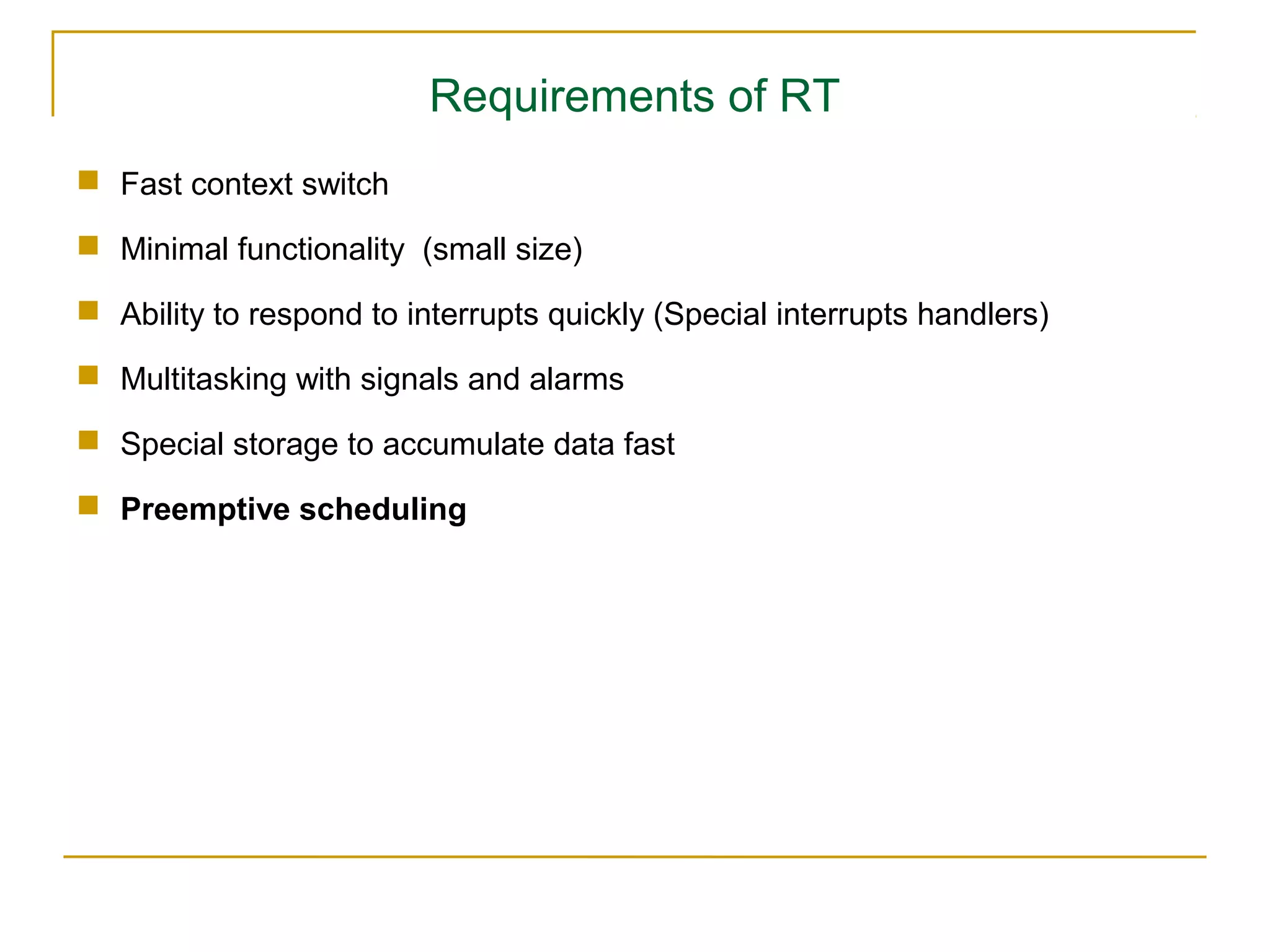 Requirements of RT
 Fast context switch

 Minimal functionality (small size)

 Ability to respond to interrupts quickly (Special interrupts handlers)

 Multitasking with signals and alarms

 Special storage to accumulate data fast

 Preemptive scheduling
 