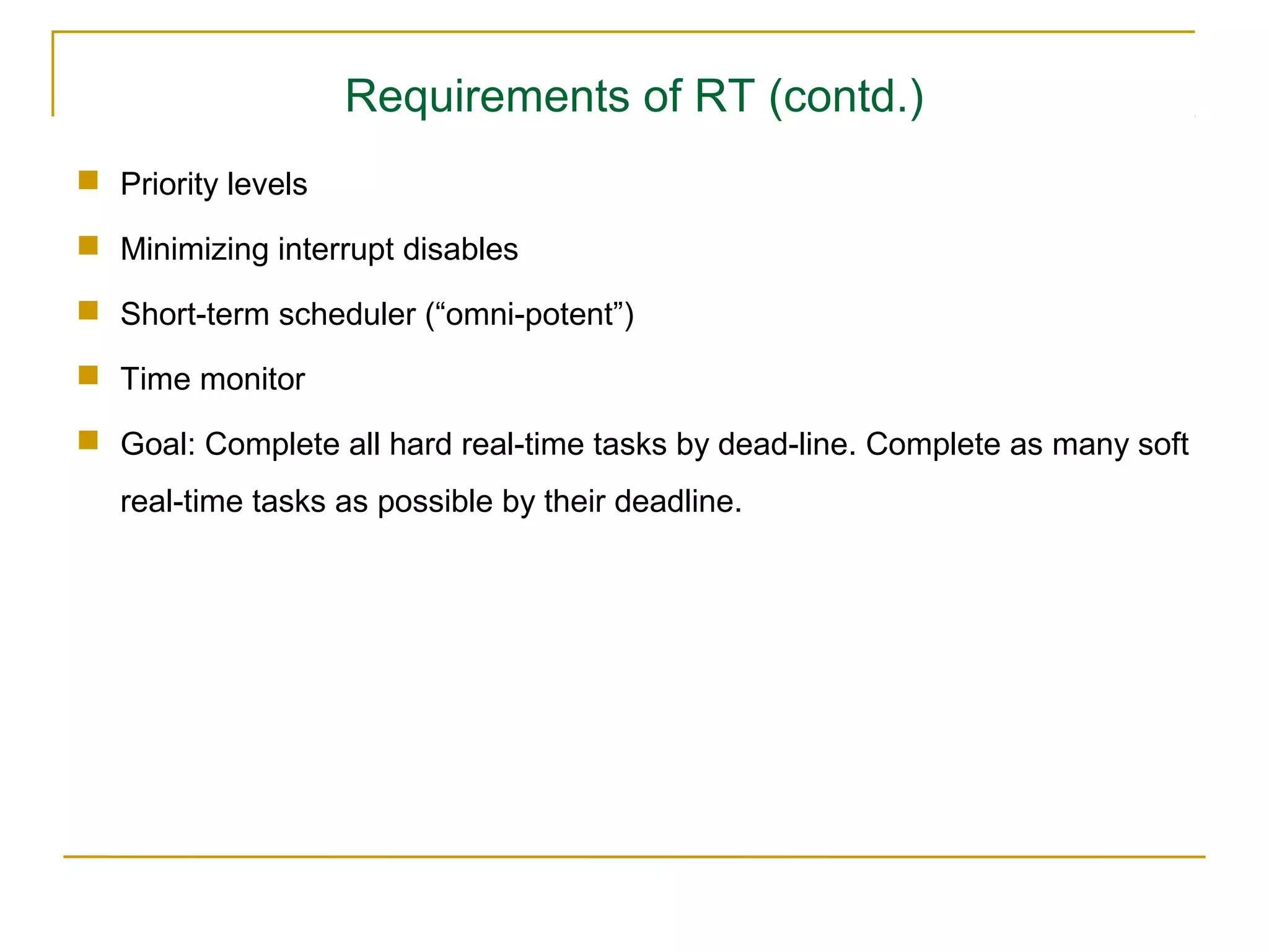 Requirements of RT (contd.)
 Priority levels

 Minimizing interrupt disables

 Short-term scheduler (“omni-potent”)

 Time monitor

 Goal: Complete all hard real-time tasks by dead-line. Complete as many soft
   real-time tasks as possible by their deadline.
 