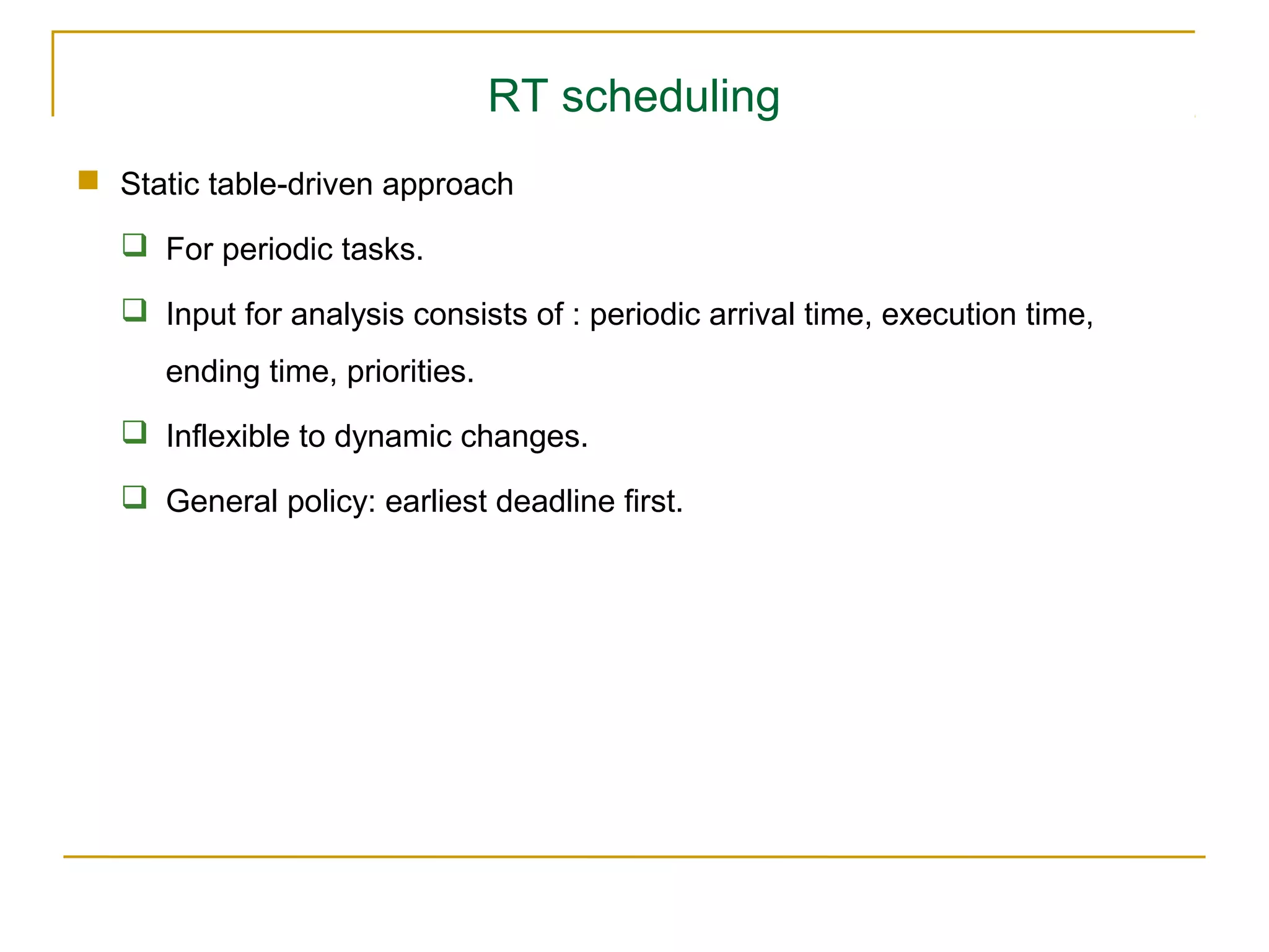 RT scheduling
 Static table-driven approach

    For periodic tasks.

    Input for analysis consists of : periodic arrival time, execution time,
      ending time, priorities.
    Inflexible to dynamic changes.

    General policy: earliest deadline first.
 