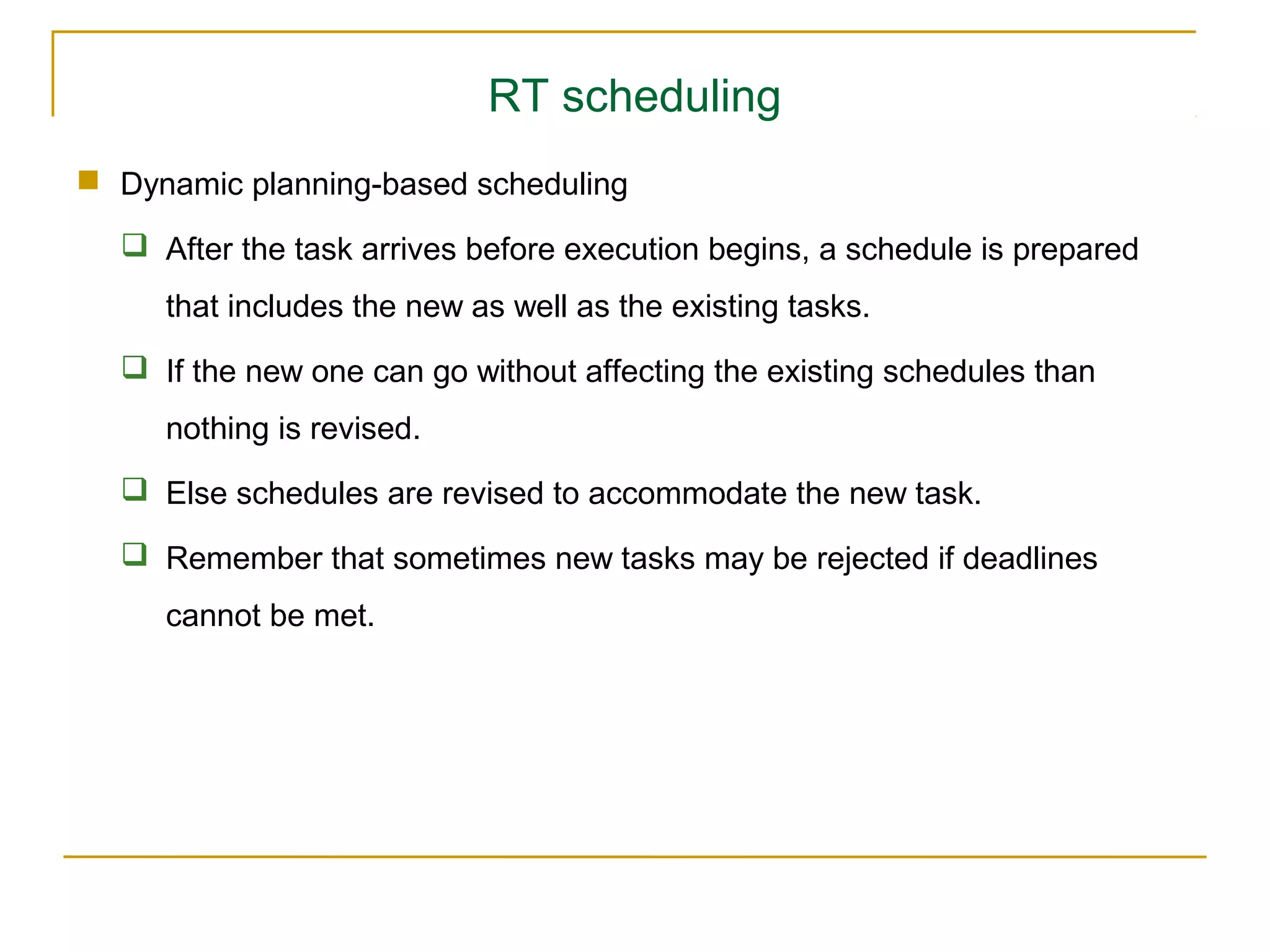 RT scheduling
 Dynamic planning-based scheduling

   After the task arrives before execution begins, a schedule is prepared
     that includes the new as well as the existing tasks.
   If the new one can go without affecting the existing schedules than
     nothing is revised.
   Else schedules are revised to accommodate the new task.

   Remember that sometimes new tasks may be rejected if deadlines
     cannot be met.
 