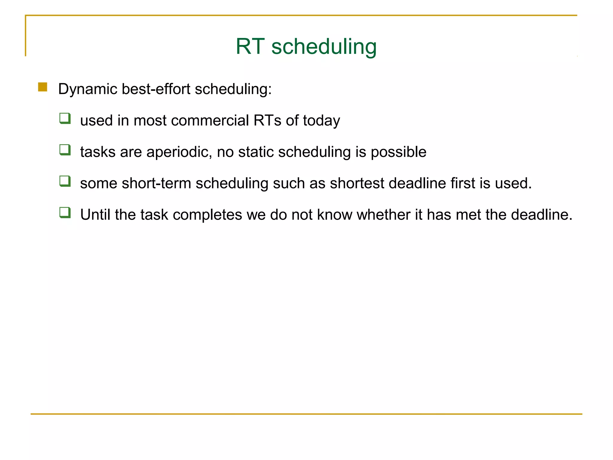 RT scheduling
 Dynamic best-effort scheduling:

   used in most commercial RTs of today

   tasks are aperiodic, no static scheduling is possible

   some short-term scheduling such as shortest deadline first is used.

   Until the task completes we do not know whether it has met the deadline.
 