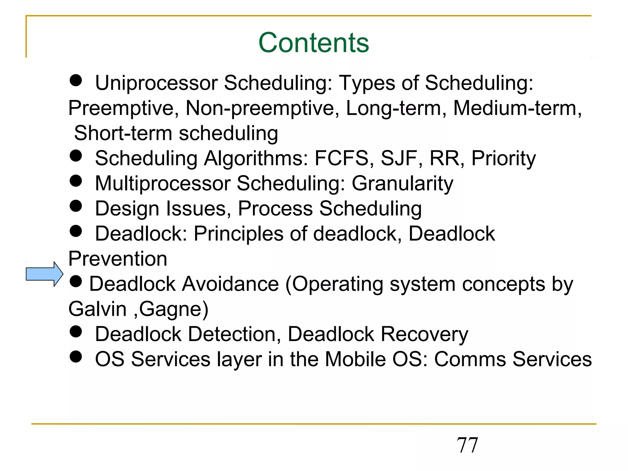 Contents
 Uniprocessor Scheduling: Types of Scheduling:
Preemptive, Non-preemptive, Long-term, Medium-term,
Short-term scheduling
 Scheduling Algorithms: FCFS, SJF, RR, Priority
 Multiprocessor Scheduling: Granularity
 Design Issues, Process Scheduling
 Deadlock: Principles of deadlock, Deadlock
Prevention
Deadlock Avoidance (Operating system concepts by
Galvin ,Gagne)
 Deadlock Detection, Deadlock Recovery
 OS Services layer in the Mobile OS: Comms Services



                                      77
 