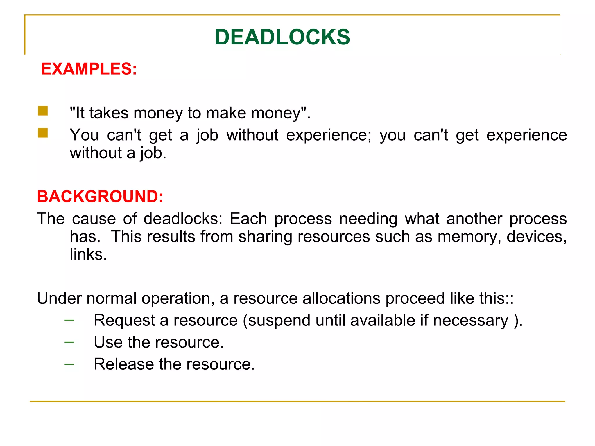 DEADLOCKS
EXAMPLES:

   "It takes money to make money".
   You can't get a job without experience; you can't get experience
    without a job.

BACKGROUND:
The cause of deadlocks: Each process needing what another process
    has. This results from sharing resources such as memory, devices,
    links.

Under normal operation, a resource allocations proceed like this::
   – Request a resource (suspend until available if necessary ).
   – Use the resource.
   – Release the resource.
 