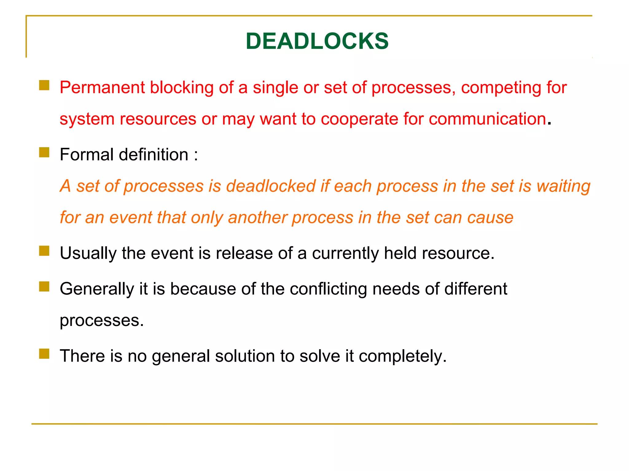 DEADLOCKS
 Permanent blocking of a single or set of processes, competing for
  system resources or may want to cooperate for communication.
 Formal definition :
  A set of processes is deadlocked if each process in the set is waiting
  for an event that only another process in the set can cause
 Usually the event is release of a currently held resource.

 Generally it is because of the conflicting needs of different
  processes.
 There is no general solution to solve it completely.
 