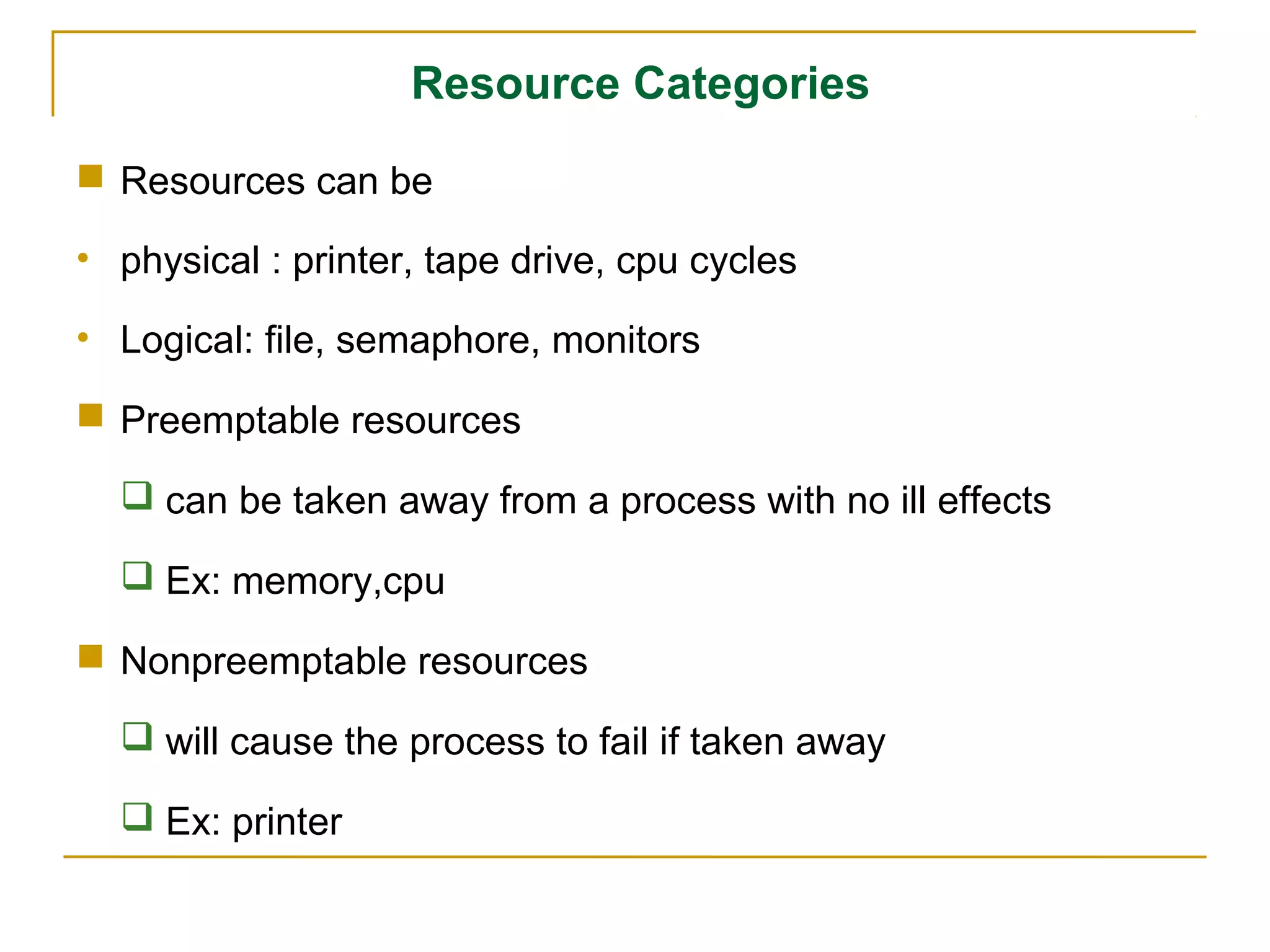 Resource Categories
 Resources can be

• physical : printer, tape drive, cpu cycles

• Logical: file, semaphore, monitors

 Preemptable resources

   can be taken away from a process with no ill effects

   Ex: memory,cpu

 Nonpreemptable resources

   will cause the process to fail if taken away

   Ex: printer
 