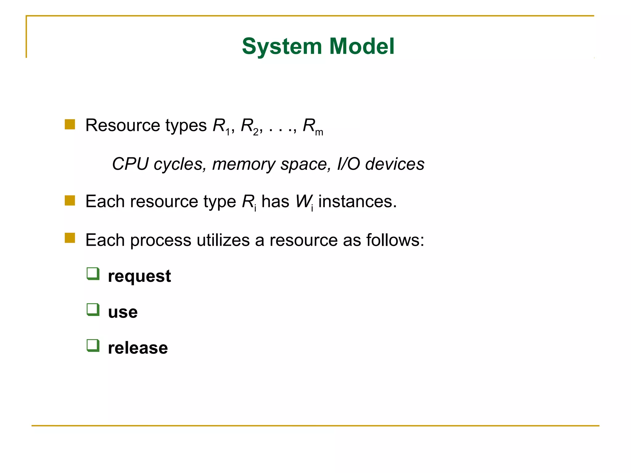 System Model


 Resource types R1, R2, . . ., Rm

      CPU cycles, memory space, I/O devices

 Each resource type Ri has Wi instances.

 Each process utilizes a resource as follows:

   request

   use

   release
 