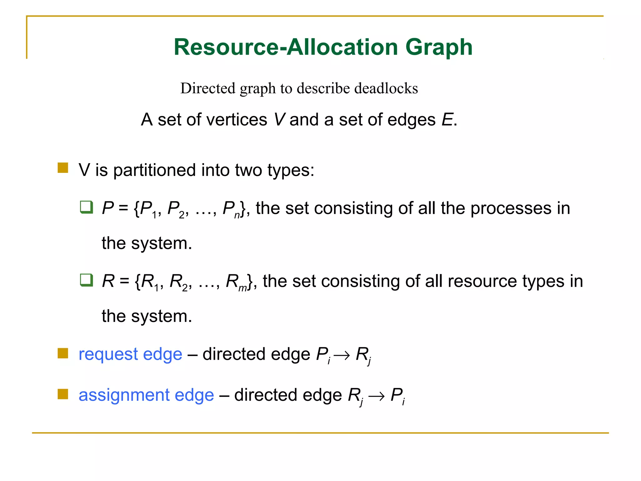 Resource-Allocation Graph
                Directed graph to describe deadlocks

           A set of vertices V and a set of edges E.

 V is partitioned into two types:

   P = {P1, P2, …, Pn}, the set consisting of all the processes in
     the system.

   R = {R1, R2, …, Rm}, the set consisting of all resource types in
     the system.

 request edge – directed edge Pi → Rj

 assignment edge – directed edge Rj → Pi
 