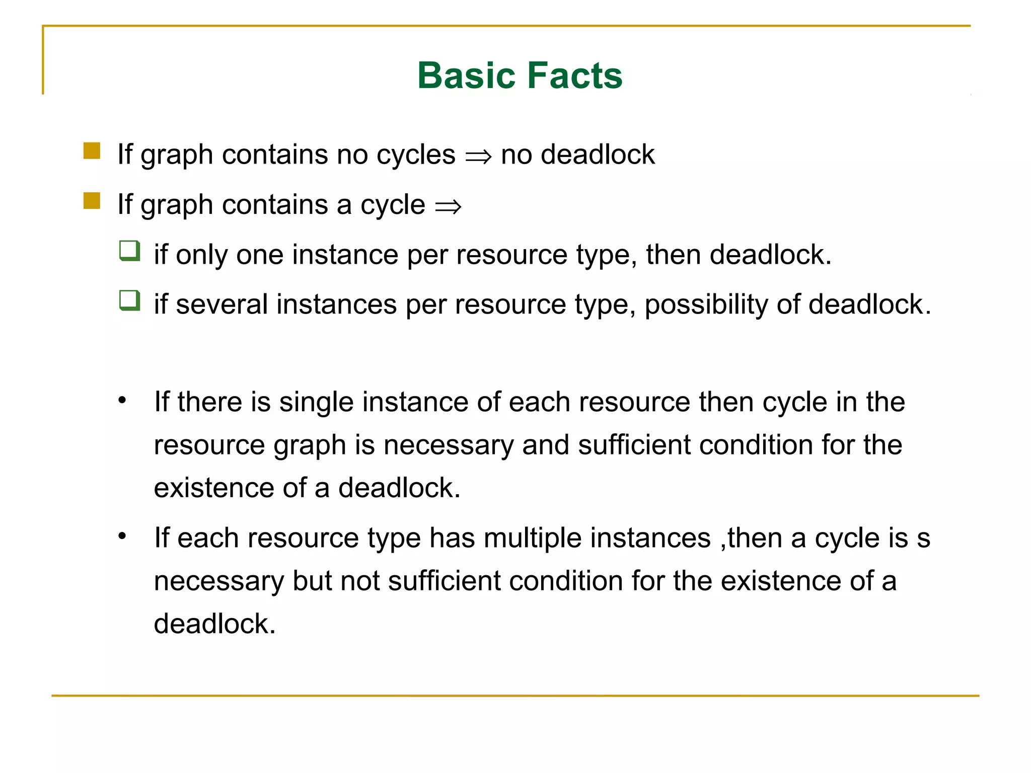 Basic Facts
 If graph contains no cycles ⇒ no deadlock
 If graph contains a cycle ⇒
   if only one instance per resource type, then deadlock.
   if several instances per resource type, possibility of deadlock .


  • If there is single instance of each resource then cycle in the
    resource graph is necessary and sufficient condition for the
    existence of a deadlock.
  • If each resource type has multiple instances ,then a cycle is s
    necessary but not sufficient condition for the existence of a
    deadlock.
 