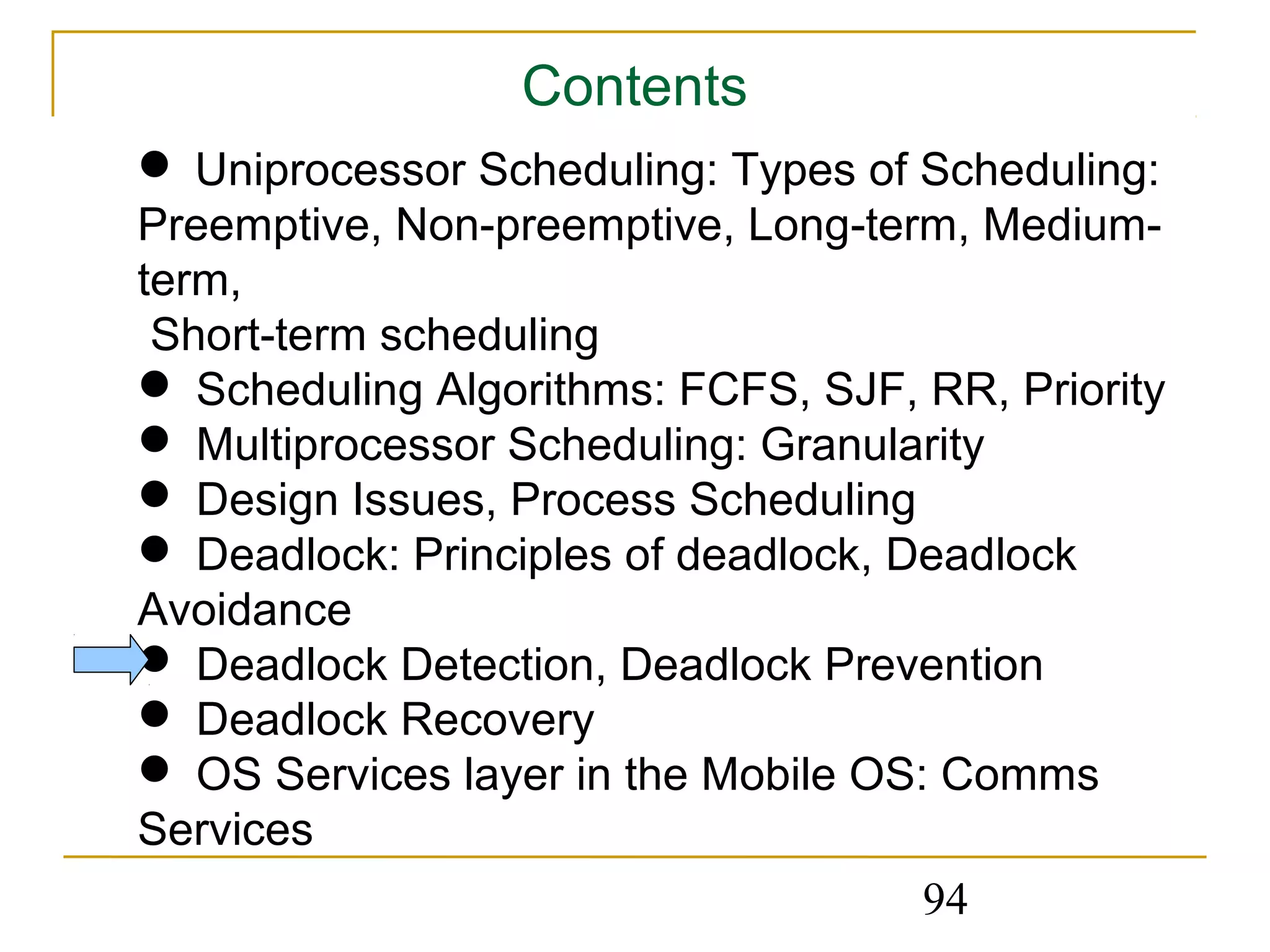 Contents
 Uniprocessor Scheduling: Types of Scheduling:
Preemptive, Non-preemptive, Long-term, Medium-
term,
 Short-term scheduling
 Scheduling Algorithms: FCFS, SJF, RR, Priority
 Multiprocessor Scheduling: Granularity
 Design Issues, Process Scheduling
 Deadlock: Principles of deadlock, Deadlock
Avoidance
 Deadlock Detection, Deadlock Prevention
 Deadlock Recovery
 OS Services layer in the Mobile OS: Comms
Services
                                    94
 