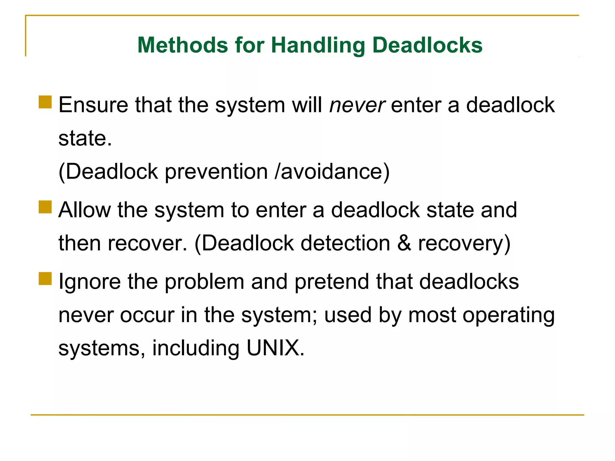 Methods for Handling Deadlocks

 Ensure that the system will never enter a deadlock
  state.
  (Deadlock prevention /avoidance)
 Allow the system to enter a deadlock state and
  then recover. (Deadlock detection & recovery)
 Ignore the problem and pretend that deadlocks
  never occur in the system; used by most operating
  systems, including UNIX.
 