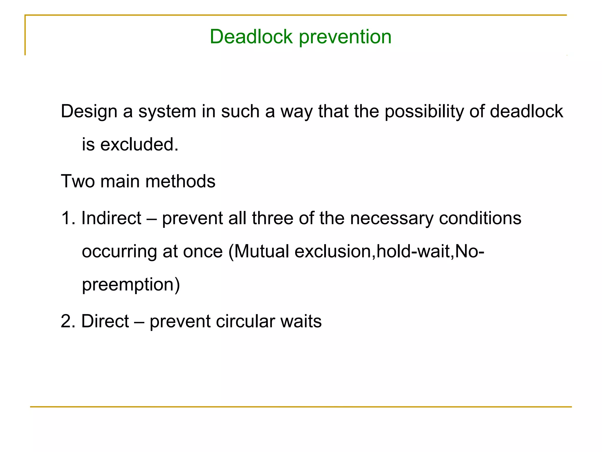 Deadlock prevention


Design a system in such a way that the possibility of deadlock
  is excluded.

Two main methods

1. Indirect – prevent all three of the necessary conditions
  occurring at once (Mutual exclusion,hold-wait,No-
  preemption)

2. Direct – prevent circular waits
 