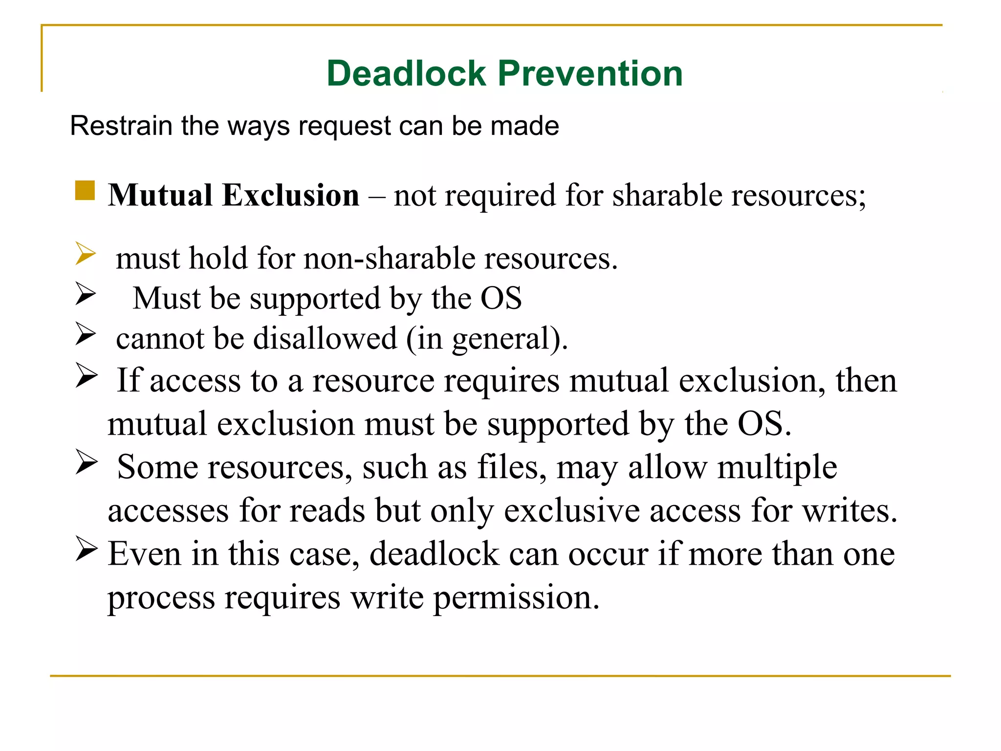 Deadlock Prevention
Restrain the ways request can be made

 Mutual Exclusion – not required for sharable resources;
 must hold for non-sharable resources.
 Must be supported by the OS
 cannot be disallowed (in general).
 If access to a resource requires mutual exclusion, then
  mutual exclusion must be supported by the OS.
 Some resources, such as files, may allow multiple
  accesses for reads but only exclusive access for writes.
 Even in this case, deadlock can occur if more than one
  process requires write permission.
 