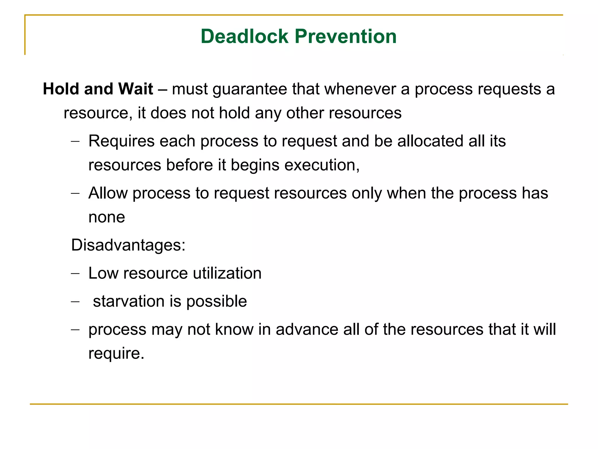 Deadlock Prevention

Hold and Wait – must guarantee that whenever a process requests a
  resource, it does not hold any other resources
   – Requires each process to request and be allocated all its
     resources before it begins execution,
   – Allow process to request resources only when the process has
     none
   Disadvantages:
   – Low resource utilization
   – starvation is possible
   – process may not know in advance all of the resources that it will
     require.
 